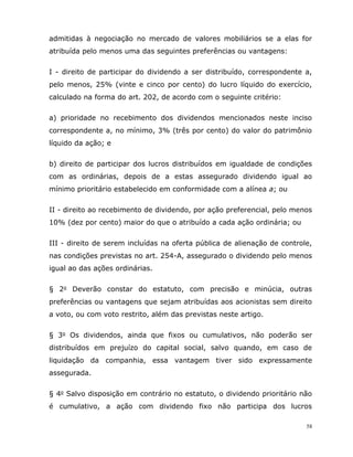 58
admitidas à negociação no mercado de valores mobiliários se a elas for
atribuída pelo menos uma das seguintes preferências ou vantagens:
I - direito de participar do dividendo a ser distribuído, correspondente a,
pelo menos, 25% (vinte e cinco por cento) do lucro líquido do exercício,
calculado na forma do art. 202, de acordo com o seguinte critério:
a) prioridade no recebimento dos dividendos mencionados neste inciso
correspondente a, no mínimo, 3% (três por cento) do valor do patrimônio
líquido da ação; e
b) direito de participar dos lucros distribuídos em igualdade de condições
com as ordinárias, depois de a estas assegurado dividendo igual ao
mínimo prioritário estabelecido em conformidade com a alínea a; ou
II - direito ao recebimento de dividendo, por ação preferencial, pelo menos
10% (dez por cento) maior do que o atribuído a cada ação ordinária; ou
III - direito de serem incluídas na oferta pública de alienação de controle,
nas condições previstas no art. 254-A, assegurado o dividendo pelo menos
igual ao das ações ordinárias.
§ 2o Deverão constar do estatuto, com precisão e minúcia, outras
preferências ou vantagens que sejam atribuídas aos acionistas sem direito
a voto, ou com voto restrito, além das previstas neste artigo.
§ 3o Os dividendos, ainda que fixos ou cumulativos, não poderão ser
distribuídos em prejuízo do capital social, salvo quando, em caso de
liquidação da companhia, essa vantagem tiver sido expressamente
assegurada.
§ 4o Salvo disposição em contrário no estatuto, o dividendo prioritário não
é cumulativo, a ação com dividendo fixo não participa dos lucros
 