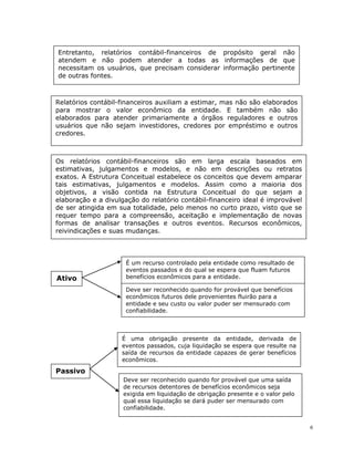 6
Entretanto, relatórios contábil-financeiros de propósito geral não
atendem e não podem atender a todas as informações de que
necessitam os usuários, que precisam considerar informação pertinente
de outras fontes.
Relatórios contábil-financeiros auxiliam a estimar, mas não são elaborados
para mostrar o valor econômico da entidade. E também não são
elaborados para atender primariamente a órgãos reguladores e outros
usuários que não sejam investidores, credores por empréstimo e outros
credores.
Os relatórios contábil-financeiros são em larga escala baseados em
estimativas, julgamentos e modelos, e não em descrições ou retratos
exatos. A Estrutura Conceitual estabelece os conceitos que devem amparar
tais estimativas, julgamentos e modelos. Assim como a maioria dos
objetivos, a visão contida na Estrutura Conceitual do que sejam a
elaboração e a divulgação do relatório contábil-financeiro ideal é improvável
de ser atingida em sua totalidade, pelo menos no curto prazo, visto que se
requer tempo para a compreensão, aceitação e implementação de novas
formas de analisar transações e outros eventos. Recursos econômicos,
reivindicações e suas mudanças.
Ativo
É um recurso controlado pela entidade como resultado de
eventos passados e do qual se espera que fluam futuros
benefícios econômicos para a entidade.
Passivo
É uma obrigação presente da entidade, derivada de
eventos passados, cuja liquidação se espera que resulte na
saída de recursos da entidade capazes de gerar benefícios
econômicos.
Deve ser reconhecido quando for provável que benefícios
econômicos futuros dele provenientes fluirão para a
entidade e seu custo ou valor puder ser mensurado com
confiabilidade.
Deve ser reconhecido quando for provável que uma saída
de recursos detentores de benefícios econômicos seja
exigida em liquidação de obrigação presente e o valor pelo
qual essa liquidação se dará puder ser mensurado com
confiabilidade.
 