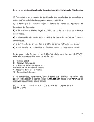 60
Exercícios de Destinação do Resultado e Distribuição de Dividendos
1) Ao registrar a proposta de destinação dos resultados do exercício, o
setor de Contabilidade da empresa deverá contabilizar:
a) a formação da reserva legal, a débito da conta de Apuração do
Resultado do Exercício.
b) a formação da reserva legal, a crédito da conta de Lucros ou Prejuízos
Acumulados.
c) a distribuição de dividendos, a débito da conta de Lucros ou Prejuízos
Acumulados.
d) a distribuição de dividendos, a crédito de conta do Patrimônio Líquido.
e) a distribuição de dividendos, a débito de conta do Passivo Circulante.
2. A Nova redação da Lei no 6.404/76, dada pela Lei no 11.638/07,
estabelece as seguintes reservas de lucros:
I - Reserva Legal
II - Reserva Estatutária
III - Reserva para Contingências
IV- Reserva de Incentivos Fiscais
V - Reserva de Lucros a Realizar
VI - Retenção de Lucros
A Lei estabelece, igualmente, que o saldo das reservas de lucros não
poderá ultrapassar o capital social, EXCLUINDO desse total APENAS as
reservas identificadas acima como:
(A) I, II e III (B) I, III e V (C) II, III e IV (D) III, IV e V
(E) IV, V e VI
 