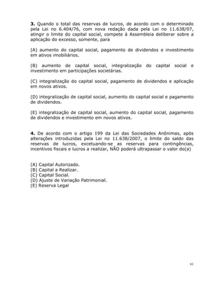 61
3. Quando o total das reservas de lucros, de acordo com o determinado
pela Lei no 6.404/76, com nova redação dada pela Lei no 11.638/07,
atingir o limite do capital social, compete à Assembleia deliberar sobre a
aplicação do excesso, somente, para
(A) aumento do capital social, pagamento de dividendos e investimento
em ativos imobiliários.
(B) aumento de capital social, integralização do capital social e
investimento em participações societárias.
(C) integralização do capital social, pagamento de dividendos e aplicação
em novos ativos.
(D) integralização de capital social, aumento do capital social e pagamento
de dividendos.
(E) integralização de capital social, aumento do capital social, pagamento
de dividendos e investimento em novos ativos.
4. De acordo com o artigo 199 da Lei das Sociedades Anônimas, após
alterações introduzidas pela Lei no 11.638/2007, o limite do saldo das
reservas de lucros, excetuando-se as reservas para contingências,
incentivos fiscais e lucros a realizar, NÃO poderá ultrapassar o valor do(a)
(A) Capital Autorizado.
(B) Capital a Realizar.
(C) Capital Social.
(D) Ajuste de Variação Patrimonial.
(E) Reserva Legal
 