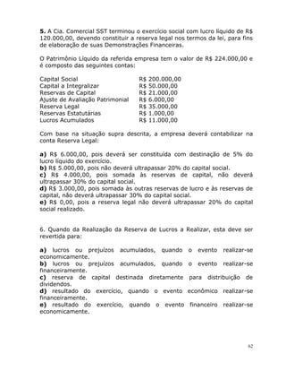 62
5. A Cia. Comercial SST terminou o exercício social com lucro líquido de R$
120.000,00, devendo constituir a reserva legal nos termos da lei, para fins
de elaboração de suas Demonstrações Financeiras.
O Patrimônio Líquido da referida empresa tem o valor de R$ 224.000,00 e
é composto das seguintes contas:
Capital Social R$ 200.000,00
Capital a Integralizar R$ 50.000,00
Reservas de Capital R$ 21.000,00
Ajuste de Avaliação Patrimonial R$ 6.000,00
Reserva Legal R$ 35.000,00
Reservas Estatutárias R$ 1.000,00
Lucros Acumulados R$ 11.000,00
Com base na situação supra descrita, a empresa deverá contabilizar na
conta Reserva Legal:
a) R$ 6.000,00, pois deverá ser constituída com destinação de 5% do
lucro líquido do exercício.
b) R$ 5.000,00, pois não deverá ultrapassar 20% do capital social.
c) R$ 4.000,00, pois somada às reservas de capital, não deverá
ultrapassar 30% do capital social.
d) R$ 3.000,00, pois somada às outras reservas de lucro e às reservas de
capital, não deverá ultrapassar 30% do capital social.
e) R$ 0,00, pois a reserva legal não deverá ultrapassar 20% do capital
social realizado.
6. Quando da Realização da Reserva de Lucros a Realizar, esta deve ser
revertida para:
a) lucros ou prejuízos acumulados, quando o evento realizar-se
economicamente.
b) lucros ou prejuízos acumulados, quando o evento realizar-se
financeiramente.
c) reserva de capital destinada diretamente para distribuição de
dividendos.
d) resultado do exercício, quando o evento econômico realizar-se
financeiramente.
e) resultado do exercício, quando o evento financeiro realizar-se
economicamente.
 