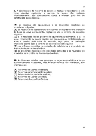 64
64
9. A constituição da Reserva de Lucros a Realizar é facultativa e tem
como objetivo evidenciar a parcela de lucros não realizada
financeiramente. São considerados lucros a realizar, para fins de
constituição dessa reserva:
(A) as receitas não operacionais e os dividendos recebidos de
sociedades coligadas.
(B) as receitas não operacionais e os ganhos de capital sobre alienação
de bens do ativo permanente, realizáveis até o término do exercício
seguinte.
(C) I - o resultado líquido positivo da equivalência patrimonial; e II – o
lucro, rendimento ou ganho líquidos em operações ou contabilização de
ativo e passivo pelo valor de mercado, cujo prazo de realização
financeira ocorra após o término do exercício social seguinte.
(D) os prêmios recebidos na emissão de debêntures e o produto de
alienação de partes beneficiárias.
(E) os dividendos recebidos de sociedades coligadas e as reversões de
provisões para crédito de liquidação duvidosa.
10. As Reservas criadas para postergar o pagamento relativo a lucros
economicamente existentes, mas financeiramente não realizados, são
chamadas de:
(A) Reservas de Lucros a Realizar;
(B) Reservas para Futuros Dividendos;
(C) Reservas de Lucros Inflacionários;
(D) Reservas de Lucros Diferidos;
(E) Reserva de Lucros Econômicos.
 