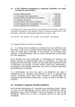 65
65
11. A Cia. Moderna apresentou o seguinte resultado, em reais,
no final do ano de 2015:
LUCRO OPERACIONAL 5.000,00
(+) Resultado Não Operacional 200,00
LUCRO ANTES DO IMPOSTO DE RENDA 5.200,00
(-) Imposto de Renda (1.700,00)
LUCRO ANTES DAS PARTICIPAÇÕES 3.500,00
(-) Participações de Empregados nos Lucros (300,00)
LUCRO LÍQUIDO DO EXERCÍCIO 3.200,00
A empresa tem saldo de prejuízos acumulados de R$ 100,00, referente
a prejuízo apurado no ano anterior. Assim, a Reserva Legal (5%) a ser
calculada, conforme a legislação societária, em reais, é de:
(A) 155,00 (B) 160,00 (C) 175,00 (D) 250,00 (E) 260,00
12. Julgue os itens em certos ou errados:
a) A princípio todo resultado do exercício deve ser distribuído aos
acionistas, a não ser que existam fortes razões para não fazê-lo. Nesse
caso, as razões para a retenção do lucro devem ser suficientes para
justificar a não-distribuição, além de serem devidamente evidenciadas
em nota explicativa.
b) As parcelas do lucro destinadas à constituição de reservas, que
podem decorrer de determinação legal ou estatutária, ou ainda de
proposta da administração, devem ser aprovadas pela Assembleia Geral
e mostradas, em conjunto, na DLPA, sendo, nesse caso, dispensável a
divulgação de informações gerenciais, tais como as razões específicas
que justificaram a retenção.
c) A evidenciação do lucro por ação e do dividendo por ação é
obrigatória por lei, bastando, para atender à norma, a exposição dos
valores calculados para esses itens, exclusiva e diretamente nas
respectivas demonstrações financeiras, ou seja, na DRE e na DMPL ou
na DLPA.
13. Considere a seguinte situação hipotética
Uma empresa apresentava PL compostos das seguintes contas: capital
no valor de R$ 800.000,00; reserva legal R$ 160.000,00; reserva
estatutária igual a R$ 27.000,00 e lucros acumulados no valor de R$
90.000,00. Após o IR e a CSLL, a empresa apurou um lucro de R$
30.000,00.
 