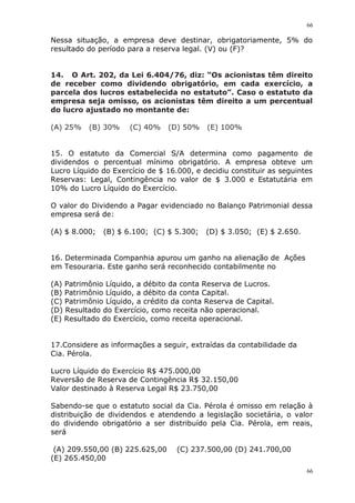 66
66
Nessa situação, a empresa deve destinar, obrigatoriamente, 5% do
resultado do período para a reserva legal. (V) ou (F)?
14. O Art. 202, da Lei 6.404/76, diz: “Os acionistas têm direito
de receber como dividendo obrigatório, em cada exercício, a
parcela dos lucros estabelecida no estatuto”. Caso o estatuto da
empresa seja omisso, os acionistas têm direito a um percentual
do lucro ajustado no montante de:
(A) 25% (B) 30% (C) 40% (D) 50% (E) 100%
15. O estatuto da Comercial S/A determina como pagamento de
dividendos o percentual mínimo obrigatório. A empresa obteve um
Lucro Líquido do Exercício de $ 16.000, e decidiu constituir as seguintes
Reservas: Legal, Contingência no valor de $ 3.000 e Estatutária em
10% do Lucro Líquido do Exercício.
O valor do Dividendo a Pagar evidenciado no Balanço Patrimonial dessa
empresa será de:
(A) $ 8.000; (B) $ 6.100; (C) $ 5.300; (D) $ 3.050; (E) $ 2.650.
16. Determinada Companhia apurou um ganho na alienação de Ações
em Tesouraria. Este ganho será reconhecido contabilmente no
(A) Patrimônio Líquido, a débito da conta Reserva de Lucros.
(B) Patrimônio Líquido, a débito da conta Capital.
(C) Patrimônio Líquido, a crédito da conta Reserva de Capital.
(D) Resultado do Exercício, como receita não operacional.
(E) Resultado do Exercício, como receita operacional.
17.Considere as informações a seguir, extraídas da contabilidade da
Cia. Pérola.
Lucro Líquido do Exercício R$ 475.000,00
Reversão de Reserva de Contingência R$ 32.150,00
Valor destinado à Reserva Legal R$ 23.750,00
Sabendo-se que o estatuto social da Cia. Pérola é omisso em relação à
distribuição de dividendos e atendendo a legislação societária, o valor
do dividendo obrigatório a ser distribuído pela Cia. Pérola, em reais,
será
(A) 209.550,00 (B) 225.625,00 (C) 237.500,00 (D) 241.700,00
(E) 265.450,00
 