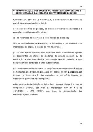 68
68
6 DEMONSTRAÇÃO DOS LUCROS OU PREJUÍZOS ACUMULADOS E
DEMONSTRAÇÃO DA MUTAÇÃO DO PATRIMÔNIO LÍQUIDO
Conforme Art. 186, da Lei 6.404/1976, a demonstração de lucros ou
prejuízos acumulados discriminará:
I - o saldo do início do período, os ajustes de exercícios anteriores e a
correção monetária do saldo inicial;
II - as reversões de reservas e o lucro líquido do exercício;
III - as transferências para reservas, os dividendos, a parcela dos lucros
incorporada ao capital e o saldo ao fim do período.
§ 1º Como ajustes de exercícios anteriores serão considerados apenas
os decorrentes de efeitos da mudança de critério contábil, ou da
retificação de erro imputável a determinado exercício anterior, e que
não possam ser atribuídos a fatos subsequentes.
§ 2º A demonstração de lucros ou prejuízos acumulados deverá indicar
o montante do dividendo por ação do capital social e poderá ser
incluída na demonstração das mutações do patrimônio líquido, se
elaborada e publicada pela companhia.
A Demonstração da Mutação do Patrimônio Líquido é obrigatória para as
companhias abertas, por meio da Deliberação CVM nº 676 de
13/12/2011 – CPC 26(R1), que trata da Apresentação das
Demonstrações Contábeis.
 