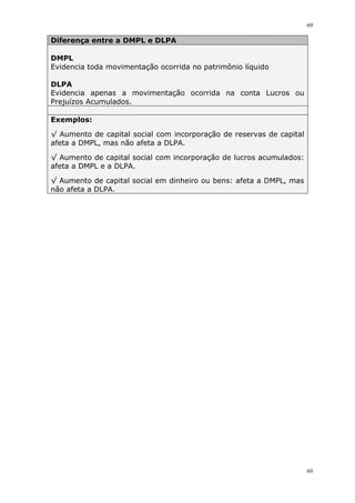 69
69
Diferença entre a DMPL e DLPA
DMPL
Evidencia toda movimentação ocorrida no patrimônio líquido
DLPA
Evidencia apenas a movimentação ocorrida na conta Lucros ou
Prejuízos Acumulados.
Exemplos:
√ Aumento de capital social com incorporação de reservas de capital
afeta a DMPL, mas não afeta a DLPA.
√ Aumento de capital social com incorporação de lucros acumulados:
afeta a DMPL e a DLPA.
√ Aumento de capital social em dinheiro ou bens: afeta a DMPL, mas
não afeta a DLPA.
 