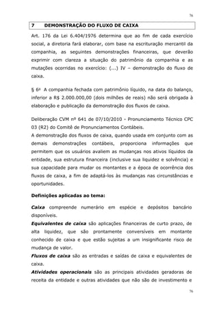 76
76
7 DEMONSTRAÇÃO DO FLUXO DE CAIXA
Art. 176 da Lei 6.404/1976 determina que ao fim de cada exercício
social, a diretoria fará elaborar, com base na escrituração mercantil da
companhia, as seguintes demonstrações financeiras, que deverão
exprimir com clareza a situação do patrimônio da companhia e as
mutações ocorridas no exercício: (...) IV – demonstração do fluxo de
caixa.
§ 6o A companhia fechada com patrimônio líquido, na data do balanço,
inferior a R$ 2.000.000,00 (dois milhões de reais) não será obrigada à
elaboração e publicação da demonstração dos fluxos de caixa.
Deliberação CVM nº 641 de 07/10/2010 - Pronunciamento Técnico CPC
03 (R2) do Comitê de Pronunciamentos Contábeis.
A demonstração dos fluxos de caixa, quando usada em conjunto com as
demais demonstrações contábeis, proporciona informações que
permitem que os usuários avaliem as mudanças nos ativos líquidos da
entidade, sua estrutura financeira (inclusive sua liquidez e solvência) e
sua capacidade para mudar os montantes e a época de ocorrência dos
fluxos de caixa, a fim de adaptá-los às mudanças nas circunstâncias e
oportunidades.
Definições aplicadas ao tema:
Caixa compreende numerário em espécie e depósitos bancário
disponíveis.
Equivalentes de caixa são aplicações financeiras de curto prazo, de
alta liquidez, que são prontamente conversíveis em montante
conhecido de caixa e que estão sujeitas a um insignificante risco de
mudança de valor.
Fluxos de caixa são as entradas e saídas de caixa e equivalentes de
caixa.
Atividades operacionais são as principais atividades geradoras de
receita da entidade e outras atividades que não são de investimento e
 