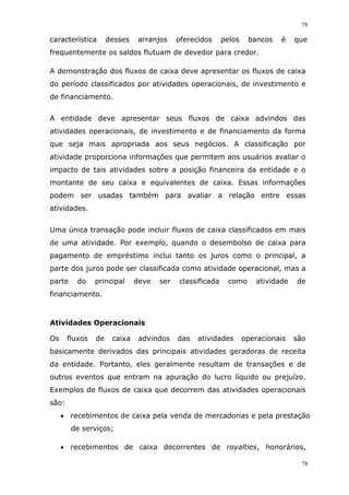 78
78
característica desses arranjos oferecidos pelos bancos é que
frequentemente os saldos flutuam de devedor para credor.
A demonstração dos fluxos de caixa deve apresentar os fluxos de caixa
do período classificados por atividades operacionais, de investimento e
de financiamento.
A entidade deve apresentar seus fluxos de caixa advindos das
atividades operacionais, de investimento e de financiamento da forma
que seja mais apropriada aos seus negócios. A classificação por
atividade proporciona informações que permitem aos usuários avaliar o
impacto de tais atividades sobre a posição financeira da entidade e o
montante de seu caixa e equivalentes de caixa. Essas informações
podem ser usadas também para avaliar a relação entre essas
atividades.
Uma única transação pode incluir fluxos de caixa classificados em mais
de uma atividade. Por exemplo, quando o desembolso de caixa para
pagamento de empréstimo inclui tanto os juros como o principal, a
parte dos juros pode ser classificada como atividade operacional, mas a
parte do principal deve ser classificada como atividade de
financiamento.
Atividades Operacionais
Os fluxos de caixa advindos das atividades operacionais são
basicamente derivados das principais atividades geradoras de receita
da entidade. Portanto, eles geralmente resultam de transações e de
outros eventos que entram na apuração do lucro líquido ou prejuízo.
Exemplos de fluxos de caixa que decorrem das atividades operacionais
são:
 recebimentos de caixa pela venda de mercadorias e pela prestação
de serviços;
 recebimentos de caixa decorrentes de royalties, honorários,
 