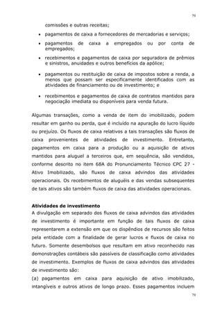 79
79
comissões e outras receitas;
 pagamentos de caixa a fornecedores de mercadorias e serviços;
 pagamentos de caixa a empregados ou por conta de
empregados;
 recebimentos e pagamentos de caixa por seguradora de prêmios
e sinistros, anuidades e outros benefícios da apólice;
 pagamentos ou restituição de caixa de impostos sobre a renda, a
menos que possam ser especificamente identificados com as
atividades de financiamento ou de investimento; e
 recebimentos e pagamentos de caixa de contratos mantidos para
negociação imediata ou disponíveis para venda futura.
Algumas transações, como a venda de item do imobilizado, podem
resultar em ganho ou perda, que é incluído na apuração do lucro líquido
ou prejuízo. Os fluxos de caixa relativos a tais transações são fluxos de
caixa provenientes de atividades de investimento. Entretanto,
pagamentos em caixa para a produção ou a aquisição de ativos
mantidos para aluguel a terceiros que, em sequência, são vendidos,
conforme descrito no item 68A do Pronunciamento Técnico CPC 27 -
Ativo Imobilizado, são fluxos de caixa advindos das atividades
operacionais. Os recebimentos de aluguéis e das vendas subsequentes
de tais ativos são também fluxos de caixa das atividades operacionais.
Atividades de investimento
A divulgação em separado dos fluxos de caixa advindos das atividades
de investimento é importante em função de tais fluxos de caixa
representarem a extensão em que os dispêndios de recursos são feitos
pela entidade com a finalidade de gerar lucros e fluxos de caixa no
futuro. Somente desembolsos que resultam em ativo reconhecido nas
demonstrações contábeis são passíveis de classificação como atividades
de investimento. Exemplos de fluxos de caixa advindos das atividades
de investimento são:
(a) pagamentos em caixa para aquisição de ativo imobilizado,
intangíveis e outros ativos de longo prazo. Esses pagamentos incluem
 