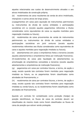 80
80
aqueles relacionados aos custos de desenvolvimento ativados e aos
ativos imobilizados de construção própria;
(b) recebimentos de caixa resultantes da venda de ativo imobilizado,
intangíveis e outros ativos de longo prazo;
(c)pagamentos em caixa para aquisição de instrumentos patrimoniais
ou instrumentos de dívida de outras entidades e participações
societárias em Ls (exceto aqueles pagamentos referentes a títulos
considerados como equivalentes de caixa ou aqueles mantidos para
negociação imediata ou futura);
(d) recebimentos de caixa provenientes da venda de instrumentos
patrimoniais ou instrumentos de dívida de outras entidades e
participações societárias em joint ventures (exceto aqueles
recebimentos referentes aos títulos considerados como equivalentes de
caixa e aqueles mantidos para negociação imediata ou futura);
(e) adiantamentos em caixa e empréstimos feitos a terceiros (exceto
aqueles adiantamentos e empréstimos feitos por instituição financeira);
(f) recebimentos de caixa pela liquidação de adiantamentos ou
amortização de empréstimos concedidos a terceiros (exceto aqueles
adiantamentos e empréstimos de instituição financeira);
(g) pagamentos em caixa por contratos futuros, a termo, de opção e
swap, exceto quando tais contratos forem mantidos para negociação
imediata ou futura, ou os pagamentos forem classificados como
atividades de financiamento; e
(h) recebimentos de caixa por contratos futuros, a termo, de opção e
swap, exceto quando tais contratos forem mantidos para negociação
imediata ou venda futura, ou os recebimentos forem classificados como
atividades de financiamento.
Quando um contrato for contabilizado como proteção (hedge) de
posição identificável, os fluxos de caixa do contrato devem ser
classificados do mesmo modo como foram classificados os fluxos de
caixa da posição que estiver sendo protegida.
 