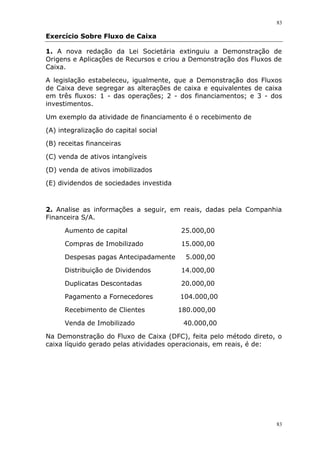 83
83
Exercício Sobre Fluxo de Caixa
1. A nova redação da Lei Societária extinguiu a Demonstração de
Origens e Aplicações de Recursos e criou a Demonstração dos Fluxos de
Caixa.
A legislação estabeleceu, igualmente, que a Demonstração dos Fluxos
de Caixa deve segregar as alterações de caixa e equivalentes de caixa
em três fluxos: 1 - das operações; 2 - dos financiamentos; e 3 - dos
investimentos.
Um exemplo da atividade de financiamento é o recebimento de
(A) integralização do capital social
(B) receitas financeiras
(C) venda de ativos intangíveis
(D) venda de ativos imobilizados
(E) dividendos de sociedades investida
2. Analise as informações a seguir, em reais, dadas pela Companhia
Financeira S/A.
Aumento de capital 25.000,00
Compras de Imobilizado 15.000,00
Despesas pagas Antecipadamente 5.000,00
Distribuição de Dividendos 14.000,00
Duplicatas Descontadas 20.000,00
Pagamento a Fornecedores 104.000,00
Recebimento de Clientes 180.000,00
Venda de Imobilizado 40.000,00
Na Demonstração do Fluxo de Caixa (DFC), feita pelo método direto, o
caixa líquido gerado pelas atividades operacionais, em reais, é de:
 