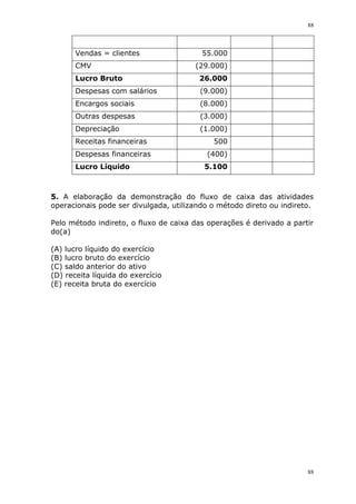 88
88
Vendas = clientes 55.000
CMV (29.000)
Lucro Bruto 26.000
Despesas com salários (9.000)
Encargos sociais (8.000)
Outras despesas (3.000)
Depreciação (1.000)
Receitas financeiras 500
Despesas financeiras (400)
Lucro Líquido 5.100
5. A elaboração da demonstração do fluxo de caixa das atividades
operacionais pode ser divulgada, utilizando o método direto ou indireto.
Pelo método indireto, o fluxo de caixa das operações é derivado a partir
do(a)
(A) lucro líquido do exercício
(B) lucro bruto do exercício
(C) saldo anterior do ativo
(D) receita líquida do exercício
(E) receita bruta do exercício
 