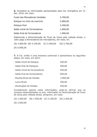 89
89
6. Considere as informações apresentadas pela Cia. Energética em 31
dez. 2014, em reais:
Custo das Mercadorias Vendidas 5.700,00
Estoque no início do exercício 2.800,00
Estoque final 2.200,00
Saldo inicial de Fornecedores 1.600,00
Saldo final de Fornecedores 1.900,00
Elaborando a Demonstração do Fluxo de Caixa pelo método direto, o
valor pago a fornecedores de mercadorias, em reais, foi:
(A) 4.800,00 (B) 5.100,00 (C) 5.400,00 (D) 5.700,00
(E) 6.000,00
7. A Cia. União é uma empresa comercial e apresentava os seguintes
dados, em reais, em 2014:
. Saldo inicial de Estoque 350,00
. Saldo final de Estoques 500,00
. Saldo inicial de Fornecedores 450,00
. Saldo final de Fornecedores 500,00
. Receita Bruta de Vendas 2.800,00
. Lucro Bruto 700,00
. Devoluções de Vendas 250,00
Considerando apenas estas informações, pode-se afirmar que as
compras desembolsadas no ano, informadas na Demonstração do Fluxo
de Caixa pelo método direto, atingiram, em reais:
(A) 1.850,00 (B) 1.950,00 (C) 2.100,00 (D) 2.200,00
(E) 2.650,00
 