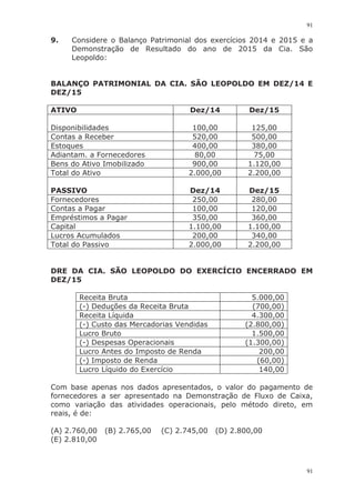 91
91
9. Considere o Balanço Patrimonial dos exercícios 2014 e 2015 e a
Demonstração de Resultado do ano de 2015 da Cia. São
Leopoldo:
BALANÇO PATRIMONIAL DA CIA. SÃO LEOPOLDO EM DEZ/14 E
DEZ/15
ATIVO Dez/14 Dez/15
Disponibilidades 100,00 125,00
Contas a Receber 520,00 500,00
Estoques 400,00 380,00
Adiantam. a Fornecedores 80,00 75,00
Bens do Ativo Imobilizado 900,00 1.120,00
Total do Ativo 2.000,00 2.200,00
PASSIVO Dez/14 Dez/15
Fornecedores 250,00 280,00
Contas a Pagar 100,00 120,00
Empréstimos a Pagar 350,00 360,00
Capital 1.100,00 1.100,00
Lucros Acumulados 200,00 340,00
Total do Passivo 2.000,00 2.200,00
DRE DA CIA. SÃO LEOPOLDO DO EXERCÍCIO ENCERRADO EM
DEZ/15
Receita Bruta 5.000,00
(-) Deduções da Receita Bruta (700,00)
Receita Líquida 4.300,00
(-) Custo das Mercadorias Vendidas (2.800,00)
Lucro Bruto 1.500,00
(-) Despesas Operacionais (1.300,00)
Lucro Antes do Imposto de Renda 200,00
(-) Imposto de Renda (60,00)
Lucro Líquido do Exercício 140,00
Com base apenas nos dados apresentados, o valor do pagamento de
fornecedores a ser apresentado na Demonstração de Fluxo de Caixa,
como variação das atividades operacionais, pelo método direto, em
reais, é de:
(A) 2.760,00 (B) 2.765,00 (C) 2.745,00 (D) 2.800,00
(E) 2.810,00
 