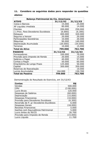 94
94
11. Considere os seguintes dados para responder às questões
abaixo:
Balanço Patrimonial da Cia. Americana
ATIVO 31/12/X2 31/12/X3
Caixa e Bancos 15.000 25.000
AF Liquidez imediata 80.000 14.000
Clientes 200.000 250.000
(-) Prov. Para Devedores Duvidosos (6.000) (6.300)
Estoques 400.000 320.000
Seguros a Vencer 20.000 20.000
Participações Societárias 10.000 20.000
Máquinas 90.000 140.000
Depreciação Acumulada (20.000) (35.000)
Terrenos 10.000 15.000
Total do Ativo 799.000 762.700
PASSIVO 31/12/X2
12222222
22222222
222222
31/12/X3
Fornecedores 100.000 70.000
Provisão para Imposto de Renda 20.000 15.000
Salários a Pagar 40.000 57.000
Contas a Pagar 50.000 60.000
Empréstimo de Longo Prazo 125.000 50.000
Capital 300.000 350.000
Reservas de Reavaliação - 10.000
Lucros Acumulados 164.000 150.700
Total do Passivo 799.000 762.700
Demonstração do Resultado do Exercício, em 31/12/X3
Contas R$
Vendas 500.000
CMV (3 80.000)
Lucro Bruto 120.000
Despesas de Salários (60.000)
Depreciação (15.000)
Despesas Financeiras (10.000)
Provisão para Devedores Duvidosos (6.300)
Reversão de P. p/ Devedores Duvidosos 6.000
Despesas Gerais (18.000)
Receitas Financeiras 5.000
Ganhos com Equivalência Patrimonial 5.000
Lucro Antes do IR/CS 26.700
Provisão para Imposto de Renda (15.000)
Lucro Líquido 11.700
 