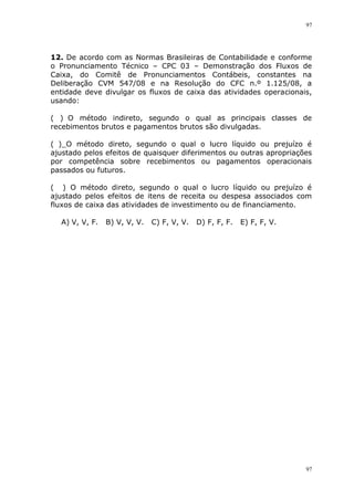97
97
12. De acordo com as Normas Brasileiras de Contabilidade e conforme
o Pronunciamento Técnico – CPC 03 – Demonstração dos Fluxos de
Caixa, do Comitê de Pronunciamentos Contábeis, constantes na
Deliberação CVM 547/08 e na Resolução do CFC n.º 1.125/08, a
entidade deve divulgar os fluxos de caixa das atividades operacionais,
usando:
( )_O método indireto, segundo o qual as principais classes de
recebimentos brutos e pagamentos brutos são divulgadas.
(_)_O método direto, segundo o qual o lucro líquido ou prejuízo é
ajustado pelos efeitos de quaisquer diferimentos ou outras apropriações
por competência sobre recebimentos ou pagamentos operacionais
passados ou futuros.
( )_O método direto, segundo o qual o lucro líquido ou prejuízo é
ajustado pelos efeitos de itens de receita ou despesa associados com
fluxos de caixa das atividades de investimento ou de financiamento.
A) V, V, F. B) V, V, V. C) F, V, V. D) F, F, F. E) F, F, V.
 
