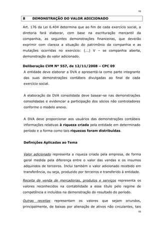 98
98
8 DEMONSTRAÇÃO DO VALOR ADICIONADO
Art. 176 da Lei 6.404 determina que ao fim de cada exercício social, a
diretoria fará elaborar, com base na escrituração mercantil da
companhia, as seguintes demonstrações financeiras, que deverão
exprimir com clareza a situação do patrimônio da companhia e as
mutações ocorridas no exercício: (...) V – se companhia aberta,
demonstração do valor adicionado.
Deliberação CVM Nº 557, de 12/11/2008 – CPC 09
A entidade deve elaborar a DVA e apresentá-la como parte integrante
das suas demonstrações contábeis divulgadas ao final de cada
exercício social.
A elaboração da DVA consolidada deve basear-se nas demonstrações
consolidadas e evidenciar a participação dos sócios não controladores
conforme o modelo anexo.
A DVA deve proporcionar aos usuários das demonstrações contábeis
informações relativas à riqueza criada pela entidade em determinado
período e a forma como tais riquezas foram distribuídas.
Definições Aplicadas ao Tema
Valor adicionado representa a riqueza criada pela empresa, de forma
geral medida pela diferença entre o valor das vendas e os insumos
adquiridos de terceiros. Inclui também o valor adicionado recebido em
transferência, ou seja, produzido por terceiros e transferido à entidade.
Receita de venda de mercadorias, produtos e serviços representa os
valores reconhecidos na contabilidade a esse título pelo regime de
competência e incluídos na demonstração do resultado do período.
Outras receitas representam os valores que sejam oriundos,
principalmente, de baixas por alienação de ativos não circulantes, tais
 