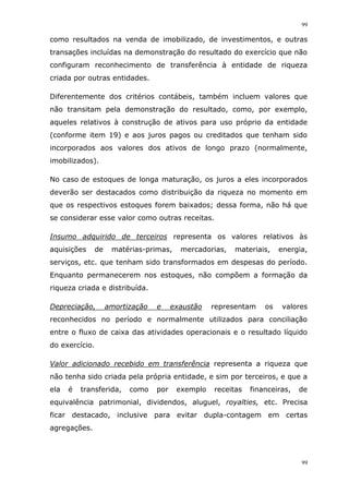 99
99
como resultados na venda de imobilizado, de investimentos, e outras
transações incluídas na demonstração do resultado do exercício que não
configuram reconhecimento de transferência à entidade de riqueza
criada por outras entidades.
Diferentemente dos critérios contábeis, também incluem valores que
não transitam pela demonstração do resultado, como, por exemplo,
aqueles relativos à construção de ativos para uso próprio da entidade
(conforme item 19) e aos juros pagos ou creditados que tenham sido
incorporados aos valores dos ativos de longo prazo (normalmente,
imobilizados).
No caso de estoques de longa maturação, os juros a eles incorporados
deverão ser destacados como distribuição da riqueza no momento em
que os respectivos estoques forem baixados; dessa forma, não há que
se considerar esse valor como outras receitas.
Insumo adquirido de terceiros representa os valores relativos às
aquisições de matérias-primas, mercadorias, materiais, energia,
serviços, etc. que tenham sido transformados em despesas do período.
Enquanto permanecerem nos estoques, não compõem a formação da
riqueza criada e distribuída.
Depreciação, amortização e exaustão representam os valores
reconhecidos no período e normalmente utilizados para conciliação
entre o fluxo de caixa das atividades operacionais e o resultado líquido
do exercício.
Valor adicionado recebido em transferência representa a riqueza que
não tenha sido criada pela própria entidade, e sim por terceiros, e que a
ela é transferida, como por exemplo receitas financeiras, de
equivalência patrimonial, dividendos, aluguel, royalties, etc. Precisa
ficar destacado, inclusive para evitar dupla-contagem em certas
agregações.
 