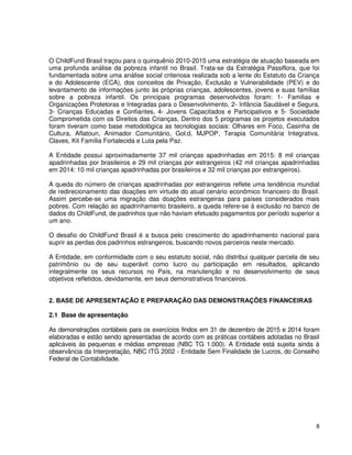 8
O ChildFund Brasil traçou para o quinquênio 2010-2015 uma estratégia de atuação baseada em
uma profunda análise da pobreza infantil no Brasil. Trata-se da Estratégia Passiflora, que foi
fundamentada sobre uma análise social criteriosa realizada sob a lente do Estatuto da Criança
e do Adolescente (ECA), dos conceitos de Privação, Exclusão e Vulnerabilidade (PEV) e do
levantamento de informações junto às próprias crianças, adolescentes, jovens e suas famílias
sobre a pobreza infantil. Os principais programas desenvolvidos foram: 1- Familias e
Organizações Protetoras e Integradas para o Desenvolvimento, 2- Infância Saudável e Segura,
3- Crianças Educadas e Confiantes, 4- Jovens Capacitados e Participativos e 5- Sociedade
Comprometida com os Direitos das Crianças, Dentro dos 5 programas os projetos executados
foram tiveram como base metodológica as tecnologias sociais: Olhares em Foco, Casinha de
Cultura, Aflatoun, Animador Comunitário, Gol.d, MJPOP, Terapia Comunitária Integrativa,
Claves, Kit Família Fortalecida e Luta pela Paz.
A Entidade possui aproximadamente 37 mil crianças apadrinhadas em 2015: 8 mil crianças
apadrinhadas por brasileiros e 29 mil crianças por estrangeiros (42 mil crianças apadrinhadas
em 2014: 10 mil crianças apadrinhadas por brasileiros e 32 mil crianças por estrangeiros).
A queda do número de crianças apadrinhadas por estrangeiros reflete uma tendência mundial
de redirecionamento das doações em virtude do atual cenário econômico financeiro do Brasil.
Assim percebe-se uma migração das doações estrangeiras para países considerados mais
pobres. Com relação ao apadrinhamento brasileiro, a queda refere-se à exclusão no banco de
dados do ChildFund, de padrinhos que não haviam efetuado pagamentos por período superior a
um ano.
O desafio do ChildFund Brasil é a busca pelo crescimento do apadrinhamento nacional para
suprir as perdas dos padrinhos estrangeiros, buscando novos parceiros neste mercado.
A Entidade, em conformidade com o seu estatuto social, não distribui qualquer parcela de seu
patrimônio ou de seu superávit como lucro ou participação em resultados, aplicando
integralmente os seus recursos no País, na manutenção e no desenvolvimento de seus
objetivos refletidos, devidamente, em seus demonstrativos financeiros.
2. BASE DE APRESENTAÇÃO E PREPARAÇÃO DAS DEMONSTRAÇÕES FINANCEIRAS
2.1 Base de apresentação
As demonstrações contábeis para os exercícios findos em 31 de dezembro de 2015 e 2014 foram
elaboradas e estão sendo apresentadas de acordo com as práticas contábeis adotadas no Brasil
aplicáveis às pequenas e médias empresas (NBC TG 1.000). A Entidade está sujeita ainda à
observância da Interpretação, NBC ITG 2002 - Entidade Sem Finalidade de Lucros, do Conselho
Federal de Contabilidade.
 
