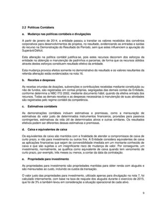 9
2.2 Políticas Contábeis
a. Mudança nas políticas contábeis e divulgações
A partir de janeiro de 2014, a entidade passou a transitar os valores recebidos dos convênios
corporativos para desenvolvimentos de projetos, no resultado, evidenciando as entradas e saídas
do recurso na Demonstração do Resultado do Período, sem que estes influenciem a apuração do
Superávit/Déficit.
Esta alteração na política contábil justifica-se, pois estes recursos decorrem dos esforços da
entidade na obtenção e manutenção de padrinhos e parcerias, de forma que os recursos obtidos
através destes esforços constituem resultado efetivo da entidade.
Esta mudança provoca efeitos somente no demonstrativo do resultado e os valores resultantes da
referida alteração estão evidenciados na nota 16.
b. Receitas e despesas
As receitas oriundas de doações, subvenções e contribuições recebidas mediante constituição ou
não de fundos, são registradas em contas próprias, segregadas das demais contas da Entidade,
conforme determina a NBC ITG 2002, mediante documento hábil, quando da efetiva entrada dos
recursos. Todas as demais receitas e as despesas necessárias à manutenção de suas atividades
são registradas pelo regime contábil da competência.
c. Estimativas contábeis
As demonstrações contábeis incluem estimativas e premissas, como a mensuração de
estimativas do valor justo de determinados instrumentos financeiros, provisões para passivos
contingentes, estimativas da vida útil de determinados ativos e outras similares. Os resultados
efetivos podem ser diferentes dessas estimativas e premissas.
d. Caixa e equivalentes de caixa
Os equivalentes de caixa são mantidos com a finalidade de atender a compromissos de caixa de
curto prazo, e não para investimento ou outros fins. A Entidade considera equivalentes de caixa
as aplicações financeiras que sejam de conversibilidade imediata em um montante conhecido de
caixa e que são sujeitas a um insignificante risco de mudança de valor. Por conseguinte, um
investimento, normalmente, se qualifica como equivalente de caixa quando tem vencimento de
curto prazo, por exemplo, três meses ou menos, a contar da data da contratação.
e. Propriedade para investimento
As propriedades para investimento são propriedades mantidas para obter renda com aluguéis e
são mensuradas ao custo, incluindo os custos da transação.
O valor justo das propriedades para investimento, utilizado apenas para divulgação na nota 7, foi
calculado internamente, com base na taxa de reajuste dos aluguéis durante o exercício de 2015,
que foi de 3% e também levou em consideração a situação operacional de cada ativo.
 