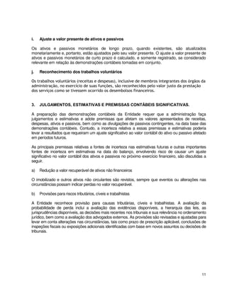11
i. Ajuste a valor presente de ativos e passivos
Os ativos e passivos monetários de longo prazo, quando existentes, são atualizados
monetariamente e, portanto, estão ajustados pelo seu valor presente. O ajuste a valor presente de
ativos e passivos monetários de curto prazo é calculado, e somente registrado, se considerado
relevante em relação às demonstrações contábeis tomadas em conjunto.
j. Reconhecimento dos trabalhos voluntários
Os trabalhos voluntários (receitas e despesas), inclusive de membros integrantes dos órgãos da
administração, no exercício de suas funções, são reconhecidos pelo valor justo da prestação
dos serviços como se tivessem ocorrido os desembolsos financeiros.
3. JULGAMENTOS, ESTIMATIVAS E PREMISSAS CONTÁBEIS SIGNIFICATIVAS.
A preparação das demonstrações contábeis da Entidade requer que a administração faça
julgamentos e estimativas e adote premissas que afetam os valores apresentados de receitas,
despesas, ativos e passivos, bem como as divulgações de passivos contingentes, na data base das
demonstrações contábeis. Contudo, a incerteza relativa a essas premissas e estimativas poderia
levar a resultados que requeiram um ajuste significativo ao valor contábil do ativo ou passivo afetado
em períodos futuros.
As principais premissas relativas a fontes de incerteza nas estimativas futuras e outras importantes
fontes de incerteza em estimativas na data do balanço, envolvendo risco de causar um ajuste
significativo no valor contábil dos ativos e passivos no próximo exercício financeiro, são discutidas a
seguir.
a) Redução a valor recuperável de ativos não financeiros
O imobilizado e outros ativos não circulantes são revistos, sempre que eventos ou alterações nas
circunstâncias possam indicar perdas no valor recuperável.
b) Provisões para riscos tributários, cíveis e trabalhistas
A Entidade reconhece provisão para causas tributárias, cíveis e trabalhistas. A avaliação da
probabilidade de perda inclui a avaliação das evidências disponíveis, a hierarquia das leis, as
jurisprudências disponíveis, as decisões mais recentes nos tribunais e sua relevância no ordenamento
jurídico, bem como a avaliação dos advogados externos. As provisões são revisadas e ajustadas para
levar em conta alterações nas circunstâncias, tais como prazo de prescrição aplicável, conclusões de
inspeções fiscais ou exposições adicionais identificadas com base em novos assuntos ou decisões de
tribunais.
 
