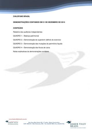 Rua Santa Rita Durão, 852 – 2º andar – Bairro Funcionários
CEP: 30140-111 – Belo Horizonte, MG – Tel. (31)3118-7800 e Fax: (31)3118-7816.
CHILDFUND BRASIL
DEMONSTRAÇÕES CONTÁBEIS EM 31 DE DEZEMBRO DE 2015
CONTEÚDO
Relatório dos auditores independentes
QUADRO 1 – Balanço patrimonial
QUADRO 2 – Demonstração do superávit/ (déficit) do exercício
QUADRO 3 – Demonstração das mutações do patrimônio líquido
QUADRO 4 – Demonstração dos fluxos de caixa
Notas explicativas às demonstrações contábeis
 