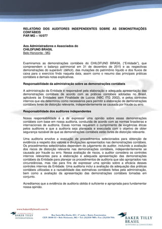 Rua Santa Rita Durão, 852 – 2º andar – Bairro Funcionários
CEP: 30140-111 – Belo Horizonte, MG – Tel. (31)3118-7800 e Fax: (31)3118-7816.
RELATÓRIO DOS AUDITORES INDEPENDENTES SOBRE AS DEMONSTRAÇÕES
CONTÁBEIS
PAR MG – 16/077
Aos Administradores e Associados do
CHILDFUND BRASIL
Belo Horizonte - MG
Examinamos as demonstrações contábeis do CHILDFUND BRASIL (“Entidade”), que
compreendem o balanço patrimonial em 31 de dezembro de 2015 e as respectivas
demonstrações do superávit/ (déficit), das mutações do patrimônio líquido e dos fluxos de
caixa para o exercício findo naquela data, assim como o resumo das principais práticas
contábeis e demais notas explicativas.
Responsabilidade da administração sobre as demonstrações contábeis
A administração da Entidade é responsável pela elaboração e adequada apresentação das
demonstrações contábeis de acordo com as práticas contábeis adotadas no Brasil,
aplicáveis às Entidades sem Finalidade de Lucros (NBC ITG 2002), e pelos controles
internos que ela determinou como necessários para permitir a elaboração de demonstrações
contábeis livres de distorção relevante, independentemente se causada por fraude ou erro.
Responsabilidade dos auditores independentes
Nossa responsabilidade é a de expressar uma opinião sobre essas demonstrações
contábeis com base em nossa auditoria, conduzida de acordo com as normas brasileiras e
internacionais de auditoria. Essas normas requerem o cumprimento de exigências éticas
pelos auditores e que a auditoria seja planejada e executada com o objetivo de obter
segurança razoável de que as demonstrações contábeis estão livres de distorção relevante.
Uma auditoria envolve a execução de procedimentos selecionados para obtenção de
evidência a respeito dos valores e divulgações apresentados nas demonstrações contábeis.
Os procedimentos selecionados dependem do julgamento do auditor, incluindo a avaliação
dos riscos de distorção relevante nas demonstrações contábeis, independentemente se
causada por fraude ou erro. Nessa avaliação de riscos, o auditor considera os controles
internos relevantes para a elaboração e adequada apresentação das demonstrações
contábeis da Entidade para planejar os procedimentos de auditoria que são apropriados nas
circunstâncias, mas não para fins de expressar uma opinião sobre a eficácia desses
controles internos da Entidade. Uma auditoria inclui a avaliação da adequação das práticas
contábeis utilizadas e a razoabilidade das estimativas contábeis feitas pela administração,
bem como a avaliação da apresentação das demonstrações contábeis tomadas em
conjunto.
Acreditamos que a evidência de auditoria obtida é suficiente e apropriada para fundamentar
nossa opinião.
 
