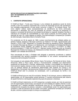 7
NOTAS EXPLICATIVAS ÀS DEMONSTRAÇÕES CONTÁBEIS
EM 31 DE DEZEMBRO DE 2015 E 2014
(Em reais mil)
1. CONTEXTO OPERACIONAL
O ChildFund Brasil – Fundo para Crianças é uma entidade de assistência social de direito
privado e sem fins lucrativos organizada sob a forma de associação de fins não econômicos,
com atividade preponderante na área social, conforme o artigo 4º. Do Estatuto Social. Tem
como objetivo realizar ações socioassistenciais de atendimento de forma continuada,
permanente e planejada, por meio da prestação de serviços, execução de programas ou
projetos e concessão de benefícios de proteção social básica ou especial, dirigidas a famílias e
indivíduos em situações de vulnerabilidade ou risco social e pessoal, de forma gratuita, sem
distinção de raça, cor, credo religioso ou político. Sua Administração é composta por Conselho
de Administração, Assembleia Geral e Conselho Fiscal.
Foi constituído em 30 de agosto de 1966 e possui reconhecimento de utilidade pública em
âmbitos Federal, Estadual e Municipal conforme Lei Federal nº 91/1935, regulamentada pelo
Decreto nº 50.517/1961, Registrado no Conselho Municipal de Assistência Social, Registrado
no Conselho Municipal da Criança e do Adolescente, com Certificado de Entidade Beneficente
de Assistência Social (CEBAS), em análise do triênio 01/01/2015 a 31/12/2017 no MDS,
conforme processo nº 71000.142775/2014-11. Ademais mantém Certificado junto ao Conselho
Municipal dos Direitos da Criança e do Adolescente de Belo Horizonte – CMDCA/BH sob o nº
00086/01 com validade até 05/05/2018.
Para manutenção do título, a Entidade está obrigada a apresentar anualmente o relatório
circunstanciado dos serviços prestados à coletividade no ano anterior acompanhado das
respectivas demonstrações financeiras.
Com atuação em seis estados (Minas Gerais, Ceará, Pernambuco, Rio Grande do Norte, Goiás,
Amazonas, Bahia e Piauí) apoia, técnica e financeiramente, entidades que desenvolvem
programas de atendimento a crianças, adolescentes, famílias e comunidades em situação de
risco social em regiões urbanas e rurais, como creches, escolas e centro de serviços, de acordo
com as políticas básicas de atendimento determinadas pelo Estatuto da Criança e do
Adolescente e Convenção Internacional dos Direitos da Criança. A ênfase maior do trabalho do
ChildFund Brasil está no processo de socialização, com a participação da família e da
comunidade.
O ChildFund Brasil atua em mais 50 municípios. Atende 37 mil crianças, jovens e adolescentes
apadrinhadas, em 50 organizações sociais parceiras. É mantido exclusivamente pelo sistema
de apadrinhamento e de doações especiais de grupos de pessoas e empresas.
O ChildFund Brasil implementou em 2015 programas e projetos sociais, por meio de parcerias
com 50 organizações sociais locais, que atuaram em comunidades em regiões urbanas e rurais,
localizadas nos 7 estados atendidos, beneficiando cerca de 147 mil pessoas que vivenciam
cotidianamente situações de pobreza, exclusão e vulnerabilidade social. As organizações que
compõem a rede de parceiros são de caráter comunitário, geralmente formadas por conselhos
de pais, creches e grupos de apoio à criança e ao adolescente.
 