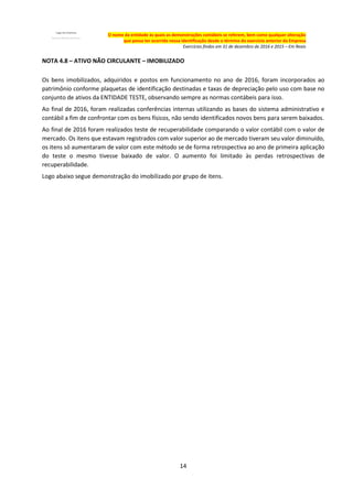 14
O nome da entidade às quais as demonstrações contábeis se referem, bem como qualquer alteração
que possa ter ocorrido nessa identificação desde o término do exercício anterior da Empresa
Exercícios findos em 31 de dezembro de 2016 e 2015 – Em Reais
NOTA 4.8 – ATIVO NÃO CIRCULANTE – IMOBILIZADO
Os bens imobilizados, adquiridos e postos em funcionamento no ano de 2016, foram incorporados ao
patrimônio conforme plaquetas de identificação destinadas e taxas de depreciação pelo uso com base no
conjunto de ativos da ENTIDADE TESTE, observando sempre as normas contábeis para isso.
Ao final de 2016, foram realizadas conferências internas utilizando as bases do sistema administrativo e
contábil a fim de confrontar com os bens físicos, não sendo identificados novos bens para serem baixados.
Ao final de 2016 foram realizados teste de recuperabilidade comparando o valor contábil com o valor de
mercado. Os itens que estavam registrados com valor superior ao de mercado tiveram seu valor diminuído,
os itens só aumentaram de valor com este método se de forma retrospectiva ao ano de primeira aplicação
do teste o mesmo tivesse baixado de valor. O aumento foi limitado às perdas retrospectivas de
recuperabilidade.
Logo abaixo segue demonstração do imobilizado por grupo de itens.
 