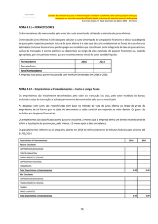 18
O nome da entidade às quais as demonstrações contábeis se referem, bem como qualquer alteração
que possa ter ocorrido nessa identificação desde o término do exercício anterior da Empresa
Exercícios findos em 31 de dezembro de 2016 e 2015 – Em Reais
NOTA 4.11 – FORNECEDORES
Os Fornecedores são mensurados pelo valor de custo amortizado utilizando o método de juros efetivos.
O método de juros efetivos é utilizado para calcular o custo amortizado de um passivo financeiro e alocar sua despesa
de juros pelo respectivo período. A taxa de juros efetiva é a taxa que desconta exatamente os fluxos de caixa futuros
estimados (inclusive honorários e pontos pagos ou recebidos que constituem parte integrante da taxa de juros efetiva,
custos da transação e outros prêmios ou descontos) ao longo da vida estimada do passivo financeiro ou, quando
apropriado, por um período menor, para o reconhecimento inicial do valor contábil líquido.
Fornecedores 2016 2015
Fornecedores
Total Fornecedores
A empresa não possui parte relacionada com nenhum fornecedor em 2016 e 2015.
NOTA 4.12 – Empréstimos e Financiamentos – Curto e Longo Prazo
Os empréstimos são inicialmente reconhecidos pelo valor da transação (ou seja, pelo valor recebido do banco,
incluindo custos da transação) e subsequentemente demonstrados pelo custo amortizado.
As despesas com juros são reconhecidas com base no método de taxa de juros efetiva ao longo do prazo do
empréstimo de tal forma que na data do vencimento o saldo contábil corresponde ao valor devido. Os juros são
incluídos em despesas financeiras.
Os empréstimos são classificados como passivo circulante, a menos que a empresa tenha um direito incondicional de
diferir a liquidação do passivo por, pelo menos, 12 meses após a data do balanço.
Os parcelamentos referem-se ao programa aberto em 2014 de refinanciamento de tributos federais para débitos até
31/07/2014.
Empréstimos e Financiamentos 2016 2014
Passivo Circulante
EMPRESTIMOS BANCARIOS
CONTA GARANTIDA
FINANCIAMENTO/ LEASING
EMPRESTIMO TERCEIROS
CONSÓRCIOS
Total Empréstimos e Financiamentos 0,00 0,00
Não Circulante
EMPRESTIMOS BANCARIOS
FINANCIAMENTO/ LEASING
FINAME
PARCELAMENTOS
Total Empréstimos e Financiamentos 0,00 0,00
 