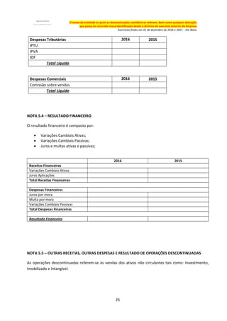 25
O nome da entidade às quais as demonstrações contábeis se referem, bem como qualquer alteração
que possa ter ocorrido nessa identificação desde o término do exercício anterior da Empresa
Exercícios findos em 31 de dezembro de 2016 e 2015 – Em Reais
Despesas Tributárias 2016 2015
IPTU
IPVA
IOF
Total Líquido
Despesas Comerciais 2016 2015
Comissão sobre vendas
Total Líquido
NOTA 5.4 – RESULTADO FINANCEIRO
O resultado financeiro é composto por:
 Variações Cambiais Ativas;
 Variações Cambiais Passivas;
 Juros e multas ativas e passivas;
2016 2015
Receitas Financeiras
Variações Cambiais Ativas
Juros Aplicações
Total Receitas Financeiras
Despesas Financeiras
Juros por mora
Multa por mora
Variações Cambiais Passivas
Total Despesas Financeiras
Resultado Financeiro
NOTA 5.5 – OUTRAS RECEITAS, OUTRAS DESPESAS E RESULTADO DE OPERAÇÕES DESCONTINUADAS
As operações descontinuadas referem-se às vendas dos ativos não circulantes tais como: Investimento,
Imobilizado e Intangível.
 