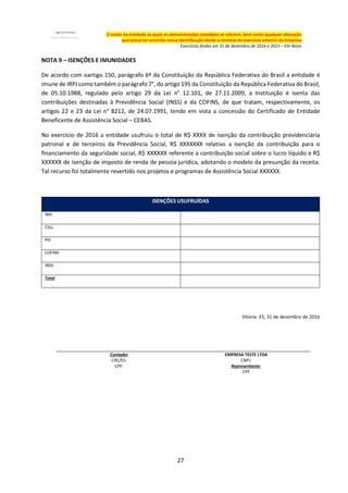 27
O nome da entidade às quais as demonstrações contábeis se referem, bem como qualquer alteração
que possa ter ocorrido nessa identificação desde o término do exercício anterior da Empresa
Exercícios findos em 31 de dezembro de 2016 e 2015 – Em Reais
NOTA 9 – ISENÇÕES E IMUNIDADES
De acordo com oartigo 150, parágrafo 6º da Constituição da República Federativa do Brasil a entidade é
imune de IRPJ como também o parágrafo 7°, do artigo 195 da Constituição da República Federativa do Brasil,
de 05.10.1988, regulado pelo artigo 29 da Lei n° 12.101, de 27.11.2009, a Instituição é isenta das
contribuições destinadas à Previdência Social (INSS) e da COFINS, de que tratam, respectivamente, os
artigos 22 e 23 da Lei n° 8212, de 24.07.1991, tendo em vista a concessão do Certificado de Entidade
Beneficente de Assistência Social – CEBAS.
No exercício de 2016 a entidade usufruiu o total de R$ XXXX de isenção da contribuição previdenciária
patronal e de terceiros da Previdência Social, R$ XXXXXXX relativo a isenção da contribuição para o
financiamento da seguridade social, R$ XXXXXX referente a contribuição social sobre o lucro líquido e R$
XXXXXX de isenção de imposto de renda de pessoa jurídica, adotando o modelo da presunção da receita.
Tal recurso foi totalmente revertido nos projetos e programas de Assistência Social XXXXXX.
ISENÇÕES USUFRUÍDAS
IRPJ
CSLL
PIS
COFINS
INSS
Total
Vitória -ES, 31 de dezembro de 2016
Contador EMPRESA TESTE LTDA
CRC/ES: CNPJ:
CPF: Representante:
CPF
 
