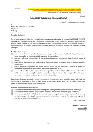 28
O nome da entidade às quais as demonstrações contábeis se referem, bem como qualquer alteração
que possa ter ocorrido nessa identificação desde o término do exercício anterior da Empresa
Exercícios findos em 31 de dezembro de 2016 e 2015 – Em Reais
Anexo I
CARTA DE RESPONSABILIDADE DA ADMINISTRAÇÃO
Vitória-ES, 31 de dezembro de 2016
À
Nome dos escritório ou Contador
CRC n.º ES-
Endereço:
Prezados Senhores:
Declaramos para os devidos fins, como administrador e responsável legal da empresa EMPRESA TESTE LTDA,
CNPJ xxxxxx, que as informações relativas ao período base 2016, fornecidas a Vossas Senhorias para
escrituração e elaboração das demonstrações contábeis, obrigações acessórias, apuração de impostos e
arquivos eletrônicos exigidos pela fiscalização federal, estadual, municipal, trabalhista e previdenciária são
fidedignas.
Também declaramos:
(a) que os controles internos adotados pela nossa empresa são de responsabilidade da administração e
estão adequados ao tipo de atividade e volume de transações;
(b) que não realizamos nenhum tipo de operação que possa ser considerada ilegal, frente à legislação
vigente;
(c) que todos os documentos que geramos e recebemos de nossos fornecedores estão revestidos de total
idoneidade;
(d) que os estoques registrados em conta própria foram por nós avaliados, contados e levantados
fisicamente e perfazem a realidade do período encerrado em 2016;
(e) que as informações registradas no sistema de gestão e controle interno, Sênior, são controladas e
validadas com documentação suporte adequada, sendo de nossa inteira responsabilidade todo o
conteúdo do banco de dados e arquivos eletrônicos gerados.
Além disso, declaramos que não temos conhecimento de quaisquer fatos ocorridos no período base que
possam afetar as demonstrações contábeis ou que as afetam até a data desta carta ou, ainda, que possam
afetar a continuidade das operações da empresa.
Também confirmamos que não houve:
(a) fraude envolvendo administração ou empregados em cargos de responsabilidade ou confiança;
(b) fraude envolvendo terceiros que poderiam ter efeito material nas demonstrações contábeis;
(c) violação ou possíveis violações de leis, normas ou regulamentos cujos efeitos deveriam ser
considerados para divulgação nas demonstrações contábeis, ou mesmo dar origem ao registro de
provisão para contingências passivas.
Atenciosamente,
EMPRESA TESTE LTDA
CNPJ:
Representante:
CPF
 