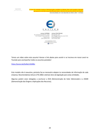 29
O nome da entidade às quais as demonstrações contábeis se referem, bem como qualquer alteração
que possa ter ocorrido nessa identificação desde o término do exercício anterior da Empresa
Exercícios findos em 31 de dezembro de 2016 e 2015 – Em Reais
Temos um vídeo sobre este assunto! Acesse o link abaixo para assistir e se inscreva em nosso canal no
Youtube para acompanhar todos os assuntos postados!
https://youtu.be/GoNe1rDsMBo
Este modelo não é exaustivo, portanto faz-se necessário adaptar às necessidades de informação de cada
empresa. Recomendamos leitura à ITG 2002 e demais itens da legislação para estas entidades.
Algumas podem estar obrigadas a escriturar a DVA (Demonstração do Valor Adicionado) e a DOAR
(Demonstração das Origens e Aplicações dos Recursos).
 