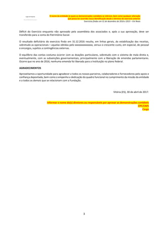 3
O nome da entidade às quais as demonstrações contábeis se referem, bem como qualquer alteração
que possa ter ocorrido nessa identificação desde o término do exercício anterior
Exercícios findos em 31 de dezembro de 2016 e 2015 – Em Reais
Déficit do Exercício enquanto não aprovado pela assembleia dos associados e, após a sua aprovação, deve ser
transferido para a conta do Patrimônio Social.
O resultado deficitário do exercício findo em 31.12.2016 resulta, em linhas gerais, da estabilização das receitas,
sobretudo as operacionais – aquelas obtidas pelo xxxxxxxxxxxxxxx, versus o crescente custo, em especial, de pessoal
e encargos, sujeitos a contingências externas.
O equilíbrio das contas costuma ocorrer com as doações particulares, sobretudo com o sistema de mala direta e,
eventualmente, com as subvenções governamentais, principalmente com a liberação de emendas parlamentares.
Ocorre que no ano de 2016, nenhuma emenda foi liberada para a Instituição no plano federal.
AGRADECIMENTOS
Aproveitamos a oportunidade para agradecer a todos os nossos parceiros, colaboradores e fornecedores pelo apoio e
confiança depositada, bem como o empenho e dedicação do quadro funcional no cumprimento da missão da entidade
e a todos os demais que se relacionam com a Fundação.
Vitória (ES), 30 de abril de 2017.
Informar o nome do(s) diretores ou responsáveis por aprovar as demonstrações contábeis
CPF/CNPJ
Cargo
 