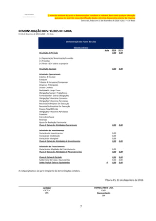 7
O nome da entidade às quais as demonstrações contábeis se referem, bem como qualquer alteração
que possa ter ocorrido nessa identificação desde o término do exercício anterior da Empresa
Exercícios findos em 31 de dezembro de 2016 e 2015 – Em Reais
DEMONSTRAÇÃO DOS FLUXOS DE CAIXA
Em 31 de dezembro de 2016 e 2015 – Em Reais -
Demonstração dos Fluxos de Caixa
Método Indireto
Nota 2016 2015
Resultado do Período 0,00 0,00
(+) Depreciação/ Amortização/Exaustão
(+) Provisões
(+) Férias e 13º Salário a apropriar
Resultado Ajustado 0,00 0,00
Atividades Operacionais
Créditos A Receber
Estoques
Tributos A Recuperar/Compensar
Despesas Antecipadas
Outros Créditos
Realizável A Longo Prazo
Obrigações Sociais E Trabalhistas
Fornecedores E Outras Obrigações
Obrigações Tributárias Correntes
Obrigações Tributárias Parceladas
Recursos De Projetos Em Execução
Recursos De Convênio Em Execução
Passivo Fiscal Diferido
Obrigações Tributárias Parceladas
Provisões
Patrimônio Social
Reservas
Ajuste De Avaliação Patrimonial
Fluxo de Caixa das Atividades Operacionais 0,00 0,00
Atividades de Investimentos
Variação dos Investimentos 0,00
Variação do Imobilizado 0,00
Variação do Intangível 0,00
Fluxo de Caixa das Atividades de Investimentos 0,00 0,00
Atividades de Financiamento
Variação das Atividades de Financiamento 0,00
Fluxo de Caixa das Atividades de Financiamentos 0,00 0,00
Fluxo de Caixa do Período 0,00 0,00
Saldo Inicial de Caixa e Equivalentes 0,00 0,00
Saldo Final de Caixa e Equivalentes 8 0,00 0,00
As notas explicativas são parte integrante das demonstrações contábeis.
Vitória-ES, 31 de dezembro de 2016
Contador EMPRESA TESTE LTDA
CRC/ES: CNPJ:
CPF: Representante:
CPF
 
