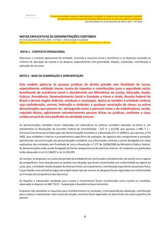 8
O nome da entidade às quais as demonstrações contábeis se referem, bem como qualquer alteração
que possa ter ocorrido nessa identificação desde o término do exercício anterior da Empresa
Exercícios findos em 31 de dezembro de 2016 e 2015 – Em Reais
NOTAS EXPLICATIVAS ÀS DEMONSTRAÇÕES CONTÁBEIS
Em 31 de dezembro de 2016 e 2015 – Em Reais – Demonstração Consolidada
Refere-se a uma entidade individual ou a um grupo de entidades – Se tiver arredondamentos informar
NOTA 1 - CONTEXTO OPERACIONAL
Descrever o contexto operacional da entidade, incluindo a natureza social e econômica e os objetivos sociais(b) os
critérios de apuração da receita e da despesa, especialmente com gratuidade, doação, subvenção, contribuição e
aplicação de recursos.
NOTA 2 - BASE DE ELABORAÇÃO E APRESENTAÇÃO
Este modelo aplica-se às pessoas jurídicas de direito privado sem finalidade de lucros,
especialmente entidade imune, isenta de impostos e contribuições para a seguridade social,
beneficente de assistência social e atendimento aos Ministérios da Justiça, Educação, Saúde,
Cultura, Previdência, Desenvolvimento Social e Combate a Fome e ainda, Receita Federal do
Brasil e demais órgãos federais, estaduais e municipais. Aplica-se também à entidade sindical,
seja confederação, central, federação e sindicato; a qualquer associação de classe; as outras
denominações que possam ter, abrangendo tanto a patronal como a de trabalhadores, sendo,
requisito básico, aglutinarem voluntariamente pessoas físicas ou jurídicas, conforme o caso,
unidas em prol de uma profissão ou atividade comum.
As demonstrações contábeis foram elaboradas em observância às práticas contábeis adotadas no Brasil e, em
atendimento às Resoluções do Conselho Federal de Contabilidade – CFC n° 1.121/08, que aprovou a NBC T 1 –
Estrutura Conceitual para Elaboração das Demonstrações Contábeis e a Resolução CFC nº 1409/12, que aprovou a ITG
2002, que estabelece critérios e procedimentos específicos de avaliação, de registros dos componentes e variações
patrimoniais, de estruturação das demonstrações contábeis, e as informações mínimas a serem divulgadas em notas
explicativas das entidades sem finalidade de lucro e Resolução n.º 177 de 10/08/2000 do Ministério Público Federal.
As demonstrações estão sendo divulgadas de forma comparativa às do exercício anterior. Os relatórios ora publicados
estão adequados à Lei 11.638/07 e Lei 11.941/09.
As receitas, as despesas e os custos do período da entidade foram escriturados contabilmente, de acordo com o regime
de competência. Com exceção para as receitas com doações que foram reconhecidas em conformidade ao regime de
caixa, pois, a entidade recebe doações de diversas fontes, principalmente a contribuição espontânea de pessoas física,
o que impede uma estimativa segura da origem desse tipo de recurso. As despesas foram registradas em conformidade
ao Princípio da Competência dos Exercícios.
As doações e subvenções recebidas para custeio e investimento foram reconhecidas como receita no resultado,
observado o disposto na NBC TG 07 – Subvenção e Assistência Governamentais.
Enquanto não atendidos os requisitos para reconhecimento no resultado, a contrapartida da subvenção, contribuição
para custeio e investimento, bem como da isenção, incentivo fiscal registrados no ativo ficam em conta especifica do
passivo.
 