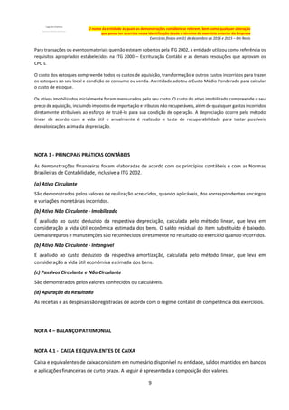 9
O nome da entidade às quais as demonstrações contábeis se referem, bem como qualquer alteração
que possa ter ocorrido nessa identificação desde o término do exercício anterior da Empresa
Exercícios findos em 31 de dezembro de 2016 e 2015 – Em Reais
Para transações ou eventos materiais que não estejam cobertos pela ITG 2002, a entidade utilizou como referência os
requisitos apropriados estabelecidos na ITG 2000 – Escrituração Contábil e as demais resoluções que aprovam os
CPC´s.
O custo dos estoques compreende todos os custos de aquisição, transformação e outros custos incorridos para trazer
os estoques ao seu local e condição de consumo ou venda. A entidade adotou o Custo Médio Ponderado para calcular
o custo de estoque.
Os ativos imobilizados inicialmente foram mensurados pelo seu custo. O custo do ativo imobilizado compreende o seu
preço de aquisição, incluindo impostos de importação e tributos não recuperáveis, além de quaisquer gastos incorridos
diretamente atribuíveis ao esforço de trazê-lo para sua condição de operação. A depreciação ocorre pelo método
linear de acordo com a vida útil e anualmente é realizado o teste de recuperabilidade para testar possíveis
desvalorizações acima da depreciação.
NOTA 3 - PRINCIPAIS PRÁTICAS CONTÁBEIS
As demonstrações financeiras foram elaboradas de acordo com os princípios contábeis e com as Normas
Brasileiras de Contabilidade, inclusive a ITG 2002.
(a) Ativo Circulante
São demonstrados pelos valores de realização acrescidos, quando aplicáveis, dos correspondentes encargos
e variações monetárias incorridos.
(b) Ativo Não Circulante - Imobilizado
É avaliado ao custo deduzido da respectiva depreciação, calculada pelo método linear, que leva em
consideração a vida útil econômica estimada dos bens. O saldo residual do item substituído é baixado.
Demais reparos e manutenções são reconhecidos diretamente no resultado do exercício quando incorridos.
(b) Ativo Não Circulante - Intangível
É avaliado ao custo deduzido da respectiva amortização, calculada pelo método linear, que leva em
consideração a vida útil econômica estimada dos bens.
(c) Passivos Circulante e Não Circulante
São demonstrados pelos valores conhecidos ou calculáveis.
(d) Apuração do Resultado
As receitas e as despesas são registradas de acordo com o regime contábil de competência dos exercícios.
NOTA 4 – BALANÇO PATRIMONIAL
NOTA 4.1 - CAIXA E EQUIVALENTES DE CAIXA
Caixa e equivalentes de caixa consistem em numerário disponível na entidade, saldos mantidos em bancos
e aplicações financeiras de curto prazo. A seguir é apresentada a composição dos valores.
 