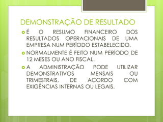 DEMONSTRAÇÃO DE RESULTADO
 É O RESUMO FINANCEIRO DOS
RESULTADOS OPERACIONAIS DE UMA
EMPRESA NUM PERÍODO ESTABELECIDO.
 NORMALMENTE É FEITO NUM PERÍODO DE
12 MESES OU ANO FISCAL.
 A ADMINISTRAÇÃO PODE UTILIZAR
DEMONSTRATIVOS MENSAIS OU
TRIMESTRAIS, DE ACORDO COM
EXIGÊNCIAS INTERNAS OU LEGAIS.
 