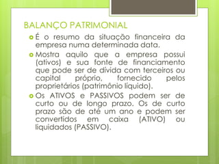 BALANÇO PATRIMONIAL
 É o resumo da situação financeira da
empresa numa determinada data.
 Mostra aquilo que a empresa possui
(ativos) e sua fonte de financiamento
que pode ser de dívida com terceiros ou
capital próprio, fornecido pelos
proprietários (patrimônio líquido).
 Os ATIVOS e PASSIVOS podem ser de
curto ou de longo prazo. Os de curto
prazo são de até um ano e podem ser
convertidos em caixa (ATIVO) ou
liquidados (PASSIVO).
 