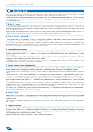 DEMONSTRAÇÕES FINANCEIRAS | 2012



                                    Desempenho Social
Desempenho Social




                    Para a Embraer, investir nas pessoas e na educação é a chave do sucesso para continuar a ser uma empresa competitiva, inovadora e sustentável e para a promoção de uma cultura de
                    inclusão e transformação social, construindo uma sociedade mais justa e equilibrada para promover o desenvolvimento socioeconômico do país.
                    A Embraer investe cada vez mais para assegurar aos empregados condições adequadas de trabalho, planos de desenvolvimento proﬁssional e qualidade de vida e bem-estar e oferece ainda
                    remuneração compatível com o mercado além de benefícios sociais e trabalhistas. Também mantém programas e projetos socioambientais que valorizam a educação, a cultura, o esporte,
                    o lazer, a saúde e a inserção social.


                     Gestão de Pessoas
                    A assertividade dos esforços da Embraer relacionados à gestão de pessoas pôde ser novamente constatada através dos signiﬁcativos índices de favorabilidade que a Empresa atingiu nas
                    pesquisas de clima organizacional de consultorias especializadas e publicações consagradas. No ano, o destaque foi o prêmio de Melhor Empresa do Brasil em Gestão de Pessoas, concedido
                    pela Aon Hewit e Jornal Valor Econômico.
                    Além desse, a Embraer foi, pelo quarto ano consecutivo, apontada pela revista Época e o Great Place to Work Institute como uma das melhores empresas para trabalhar, alcançando a 17ª
                    colocação. A Companhia também esteve presente no ranking das 150 Melhores Empresas para Você Trabalhar, elaborado pelas revistas Exame e Você S/A.


                     Força de Trabalho e Diversidade
                    A Empresa conta, atualmente, com 18.032 empregados, dos quais 16.325 estão nas unidades brasileiras e 1.707 atuam no exterior. No Brasil, 100% dos empregados são contratados em
                    regime integral e por período indeterminado. Nas controladas da Embraer, existem 2.118 empregados.
                    Em 2012, foi criado o programa Embraer na Rota da Diversidade, com o objetivo de incluir pessoas portadoras de deﬁciência no quadro de empregados da Empresa. Para além do
                    atendimento à lei de cotas, o programa é mais uma iniciativa para promover a inclusão social. Em dezembro, o Governo do Estado de São Paulo anunciou que a Empresa foi uma das
                    reconhecidas com o “Selo Paulista da Diversidade”, endossando o trabalho que vem sendo realizado.


                     Desenvolvimento Proﬁssional
                    O investimento no desenvolvimento dos empregados se reﬂete nos índices de aproveitamento interno da Empresa, que acontecem por meio de promoção (crescimento vertical) ou de
                    movimentação lateral (crescimento horizontal). Em 2012, entre 40% e 50% das vagas abertas foram preenchidas internamente. Para os níveis de liderança, a prioridade é a sucessão
                    natural dentro da área.
                    O desenvolvimento da liderança é outro ponto de atenção permanente na Embraer. A meta é ter uma liderança reconhecida, composta por proﬁssionais capazes de gerar valor diferenciado
                    e sustentável para as partes interessadas: acionistas, clientes, pessoas, parceiros e sociedade.
                    Em 2012, a Embraer registrou crescimento tanto no total de horas de treinamentos quanto no número de empregados que participaram dos cursos. Foram 117 mil participações de pessoas
                    em cerca de 690 mil horas de treinamento e o investimento total foi de R$ 9,0 milhões.


                     Instituto Embraer de Educação e Pesquisa
                    A Embraer optou por trabalhar a educação como linha mestra de suas ações de investimento social e para isso criou em 2001 o Instituto Embraer de Educação e Pesquisa (IEEP). As ações
                    do Instituto se norteiam a partir de cinco pilares: modelo de excelência de ensino, apoio a projetos comunitários, apoio ao ensino público, projetos ambientais e voluntariado.
                    Em 2012, o investimento social privado da Embraer foi da ordem de R$ 23 milhões em programas e projetos educacionais nas comunidades onde a Empresa desenvolve suas atividades
                    no Brasil.
                    O destaque da atuação social é o Colégio Embraer - Juarez Wanderley (CEJW), na cidade de São José dos Campos. Criado em 2002 e mantido integralmente pela Embraer, o colégio é
                    reconhecido como referência educacional e oferece as três séries do ensino médio para alunos egressos da rede pública de ensino. Em 2012, registrou a marca de 1.800 formados.
                    O sucesso do modelo educacional implantado no CEJW impulsionou a implantação de uma segunda unidade de ensino para 360 alunos, em Botucatu. As aulas no novo Colégio Embraer -
                    Casimiro Montenegro Filho tiveram início em fevereiro de 2013. O investimento no colégio foi de aproximadamente R$ 5 milhões e sua viabilização contou com a participação dos governos
                    estadual e municipal.
                    Em 2012, 100% dos alunos que concluíram o ensino médio no CEJW foram aprovados em, ao menos, uma universidade e cerca de 85% em universidades públicas. No Exame Nacional
                    do Ensino Médio (ENEM) de 2011, cujo resultado foi divulgado em 2012, o CEJW conquistou a nona posição no ranking do Estado de São Paulo e o 39º lugar no país. Em 2012, um total
                    de 3.900 jovens concorreu a 200 vagas oferecidas para a primeira série do ensino médio, para o ano letivo de 2013.
                    Com o objetivo de ajudar os ex-alunos do Colégio Embraer aprovados em instituições de ensino superior e sem condições ﬁnanceiras para custear despesas com moradia e alimentação, a
                    Embraer mantém o Fundo de Bolsas que em 2012 beneﬁciou 292 universitários.


                     Parceria Social
                    Através do Programa de Parceria Social (PPS) a Embraer apoia ﬁnanceiramente diversos projetos educacionais desenvolvidos por organizações não governamentais (ONGs) nas comunidades
                    onde a Empresa está presente. Com a participação ativa dos empregados, que atuam na elaboração e execução das ações sociais, o PPS também é uma maneira eﬁcaz de fomentar o
                    voluntariado na Embraer.
                    De 2004 até 2012, já foram apoiados 105 projetos, envolvendo 780 empregados e beneﬁciando cerca de 46 mil crianças e adolescentes. O total investido no período corresponde a mais
                    de R$ 3,4 milhões.


                     Educação Ambiental
                    Em consonância com o Plano Diretor de Meio Ambiente da Empresa, o IEEP está à frente da construção de um centro de educação ambiental em São José dos Campos, previsto para entrar
                    em atividade no segundo semestre de 2013. Em parceria com as secretarias municipais de Educação e Meio Ambiente, universidades e entidades da sociedade civil, o Centro Embraer de
                    Educação Ambiental Jequitibá terá como objetivo promover a conscientização ambiental de crianças e jovens dos ensinos fundamental, médio e superior, de professores e da comunidade.
                    O centro trabalhará temas como fauna e ﬂora, construções sustentáveis e reciclagem.
                    Para maiores informações sobre os projetos e iniciativas sociais da Embraer, acesse: www.institutoembraer.com.br




                         10
 