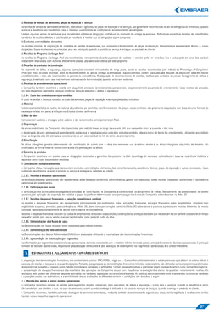 a) Receitas de vendas de aeronaves, peças de reposição e serviços
As receitas de vendas de aeronaves comerciais, executivas e agrícolas, de peças de reposição e de serviços, são geralmente reconhecidas no ato da entrega ou do embarque, quando
os riscos e benefícios são transferidos para o cliente e quando todas as condições de reconhecimento são atingidas.
Existem algumas vendas de aeronaves que não atendem a todas as obrigações contratuais no momento da entrega da aeronave. Portanto as respectivas receitas são classiﬁcadas
na rubrica de receitas diferidas e são levadas ao resultado à medida que as obrigações sejam cumpridas
b) Contratos com múltiplos elementos
As receitas oriundas de negociação de contratos de vendas de aeronaves, que envolvem o fornecimento de peças de reposição, treinamento e representante técnico e outras
obrigações. Essas receitas são reconhecidas pelo seu valor justo quando o produto ou serviço é entregue ou prestado ao cliente
c) Receitas do Programa Exchange Pool
As receitas do Programa Exchange Pool são reconhecidas mensalmente durante o período do contrato e consiste parte em uma taxa ﬁxa e outra parte em uma taxa variável
diretamente relacionada com as horas efetivamente voadas pela aeronave coberta por este programa
d) Receitas de contratos de construção
No segmento de defesa e segurança, algumas operações consistem em contratos de longo prazo, sendo as receitas reconhecidas pelo método do Percentage-of-Completion
(POC) por meio do custo incorrido, além do reconhecimento no ato da entrega ou embarque. Alguns contratos contêm cláusulas para reajuste de preço com base em índices
preestabelecidos e estes são reconhecidos no período de competência. A adequação do reconhecimento de receitas, relativas aos contratos de vendas do segmento de defesa e
segurança, é realizada com base nas melhores estimativas da Administração, quando se tornam evidentes
e) Receitas de arrendamentos operacionais
A Companhia também reconhece a receita com aluguel de aeronaves (arrendamentos operacionais), proporcionalmente ao período do arrendamento. Estas receitas são alocadas
aos seus respectivos segmentos (aviação comercial, aviação executiva e defesa e segurança).
2.2.34. Custo dos produtos e serviços vendidos
O custo de vendas e serviços consiste no custo da aeronave, peças de reposição e serviços prestados, incluindo:




                                                                                                                                                                                        Estimativas e Julgamentos Contábeis Críticos
a) Material
Substancialmente todos os custos de material são cobertos por contratos com fornecedores. Os preços nesses contratos são geralmente reajustados com base em uma fórmula de
escala que reﬂete, em parte, a inﬂação nos Estados Unidos da América.
b) Mão de obra
Compreendem salários e encargos sobre salários e são denominados principalmente em Real.
c) Depreciação
Os ativos imobilizados da Companhia são depreciados pelo método linear, ao longo de sua vida útil, que varia entre cinco a quarenta e oito anos.
A depreciação de uma aeronave sob arrendamento operacional é registrada como custo dos produtos vendidos, desde o início do termo do arrendamento, utilizando-se o método
linear ao longo da vida útil estimada e considerando-se um valor residual no ﬁm do termo do arrendamento.
d) Amortização
Os ativos intangíveis gerados internamente são amortizados de acordo com a série das aeronaves que se estima vender e os ativos intangíveis adquiridos de terceiros são
amortizados de forma linear de acordo com a vida útil prevista para os ativos.
e) Garantia de produtos
A Companhia reconhece um passivo para as obrigações associadas a garantias dos produtos na data da entrega da aeronave, estimada com base na experiência histórica e
registrada como custo dos produtos vendidos.
f) Contrato com múltiplos elementos
A Companhia efetua transações que representam contratos com múltiplos elementos, tais como treinamento, assistência técnica, peças de reposição e outras concessões. Esses
custos são reconhecidos quando o produto ou serviço é entregue ou prestado ao cliente.
2.2.35. Receitas e despesas operacionais
As receitas e despesas operacionais são representadas pelas despesas comerciais, administrativas, gastos com pesquisas, outras receitas (despesas) operacionais e equivalência
patrimonial em investimentos.
2.2.36. Participação nos lucros
A participação nos lucros pelos empregados é vinculada ao lucro líquido da Companhia e condicionada ao atingimento de metas. Mensalmente são provisionados os valores
apurados pela aplicação da proporção dos salários a pagar. As políticas determinadas para participação nos lucros da Companhia estão descritas na Nota 34.
2.2.37. Receitas (despesas) ﬁnanceiras e variações monetárias e cambiais
As receitas e despesas ﬁnanceiras são representadas principalmente por rendimentos sobre aplicações ﬁnanceiras, encargos ﬁnanceiros sobre empréstimos, impostos com
exigibilidade suspensa, provisões para contingências (Nota 26), bem como por variações cambiais (Nota 36) sobre ativos e passivos expressos em moedas diferentes da moeda
funcional, registrados contabilmente de acordo com o regime de competência.
Receitas e despesas ﬁnanceiras excluem os custos de empréstimos atribuíveis às aquisições, construções ou produção dos bens que necessitam de um período substancial de tempo
para estar pronto para uso ou venda, que são capitalizados como parte do custo do ativo.
2.2.38. Demonstrações dos ﬂuxos de caixa
As demonstrações dos ﬂuxos de caixa foram elaboradas pelo método indireto.
2.2.39. Demonstração do valor adicionado
As Demonstrações dos Valores Adicionados (DVA) foram elaboradas utilizando a mesma base das demonstrações ﬁnanceiras.
2.2.40. Apresentação de informações por segmentos
As informações por segmentos operacionais são apresentadas de modo consistente com o relatório interno fornecido para o principal tomador de decisões operacionais. O principal
tomador de decisões operacionais, responsável pela alocação de recursos e pela avaliação de desempenho dos segmentos operacionais, é o Diretor-Presidente.

   3      ESTIMATIVAS E JULGAMENTOS CONTÁBEIS CRÍTICOS

A preparação das demonstrações ﬁnanceiras, em conformidade com os CPCs/IFRSs, exige que a Companhia utilize estimativa e adote premissas que afetam os valores ativos e
passivos, de receitas e despesas e de suas divulgações. Portanto, para preparar as demonstrações ﬁnanceiras incluídas neste relatório, são utilizadas variáveis e premissas derivadas
de experiências passadas e diversos outros fatores considerados razoáveis e pertinentes. Embora essas estimativas e premissas sejam revistas durante o curso normal dos negócios,
a apresentação da situação ﬁnanceira e dos resultados das operações da Companhia requer, com frequência, a avaliação dos efeitos de questões inerentemente incertas. Os
resultados reais podem ser diferentes daqueles estimados por variáveis, suposições ou condições diferentes. As políticas de contabilidade mais importantes, incluindo as variáveis
e suposições usadas nas estimativas, e a sensibilidade dessas avaliações às diferentes variáveis e condições, são descritas a seguir:
3.1. Receita das vendas e outras receitas operacionais
A Companhia reconhece receitas de vendas pelos segmentos de jatos comerciais, jatos executivos, de defesa e segurança e outros bens e serviços, quando os benefícios e riscos
são transferidos aos clientes, o que, no caso de aeronaves, ocorre quando a entrega é realizada e, no caso de serviços de aviação, quando o serviço é prestado ao cliente.
A Companhia reconhece, também, a receita de aluguel de aeronaves arrendadas, mediante contrato de arrendamento segundo seu prazo, sendo registrada a receita como vendas
líquidas no seu respectivo segmento operacional.



                                                                                                                                                                            27
 
