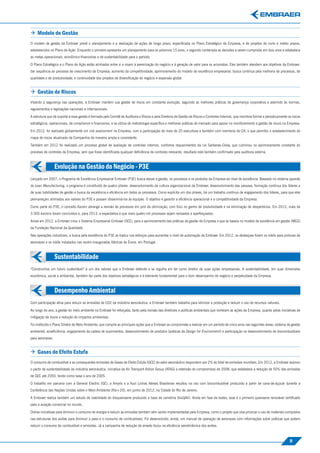  Modelo de Gestão
O modelo de gestão da Embraer prevê o planejamento e a realização de ações de longo prazo, especiﬁcada no Plano Estratégico da Empresa, e de projetos de curto e médio prazos,
estabelecidos no Plano de Ação. Enquanto o primeiro apresenta um planejamento para os próximos 15 anos, o segundo contempla as decisões a serem cumpridas em dois anos e estabelece




                                                                                                                                                                                                 Evolução na Gestão do Negócio - P3E
as metas operacionais, econômico-ﬁnanceiras e de sustentabilidade para o período.

O Plano Estratégico e o Plano de Ação estão alinhados entre si e visam à perenização do negócio e à geração de valor para os acionistas. Eles também atendem aos objetivos da Embraer:
dar sequência ao processo de crescimento da Empresa; aumento da competitividade; aprimoramento do modelo de excelência empresarial; busca contínua pela melhoria de processos, de
qualidade e de produtividade; e continuidade dos projetos de diversiﬁcação do negócio e expansão global.


 Gestão de Riscos
Visando à segurança nas operações, a Embraer mantém sua gestão de riscos em constante evolução, seguindo as melhores práticas de governança corporativa e aderindo às normas,
regulamentos e legislações nacionais e internacionais.

A estrutura que dá suporte a essa gestão é formada pelo Comitê de Auditoria e Riscos e pela Diretoria de Gestão de Riscos e Controles Internos, que monitora formal e periodicamente os riscos
estratégicos, operacionais, de compliance e ﬁnanceiros, e se utiliza de metodologia especíﬁca e melhores práticas de mercado para apoiar no monitoramento e gestão de riscos na Empresa.

Em 2012, foi realizado globalmente um risk assessment na Empresa, com a participação de mais de 20 executivos e também com membros do CA, o que permitiu o estabelecimento do
mapa de riscos atualizado da Companhia de maneira ampla e consistente.

Também em 2012 foi realizado um processo global de avaliação de controles internos, conforme requerimentos da Lei Sarbanes-Oxley, que culminou no aprimoramento constante do
processo de controles da Empresa, sem que fosse identiﬁcada qualquer deﬁciência de controles relevante, resultado este também conﬁrmado pela auditoria externa.



                  Evolução na Gestão do Negócio - P3E




                                                                                                                                                                                                 Sustentabilidade
Lançado em 2007, o Programa de Excelência Empresarial Embraer (P3E) busca elevar a gestão, os processos e os produtos da Empresa ao nível de excelência. Baseado no sistema japonês
do Lean Manufacturing, o programa é constituído de quatro pilares: desenvolvimento da cultura organizacional da Embraer, desenvolvimento das pessoas, formação contínua dos líderes e
de suas habilidades de gestão e busca da excelência e eﬁciência em todos os processos. Como explicita um dos pilares, há um trabalho contínuo de engajamento dos líderes, para que eles
permaneçam alinhados aos valores do P3E e possam disseminá-los às equipes. O objetivo é garantir a eﬁciência operacional e a competitividade da Empresa.

Como parte do P3E, o conceito Kaizen abrange a revisão de processos em prol da otimização, com foco no ganho de produtividade e na eliminação de desperdícios. Em 2012, mais de
3.500 kaizens foram concluídos e, para 2013, a expectativa é que mais quatro mil processos sejam revisados e aperfeiçoados.

Ainda em 2012, a Embraer criou o Sistema Empresarial Embraer (SEE), para o aprimoramento das práticas de gestão da Empresa e que se baseia no modelo de excelência em gestão (MEG)
da Fundação Nacional da Qualidade.

Nas operações industriais, a busca pela excelência do P3E se traduz nos esforços para aumentar o nível de automação da Embraer. Em 2012, os destaques foram os robôs para pinturas de
aeronaves e os robôs instalados nas recém-inauguradas fábricas de Évora, em Portugal.



                  Sustentabilidade
“Construímos um futuro sustentável” é um dos valores que a Embraer defende e se orgulha em ter como diretriz de suas ações empresariais. A sustentabilidade, em suas dimensões
econômica, social e ambiental, também faz parte dos objetivos estratégicos e é elemento fundamental para o bom desempenho do negócio e perpetuidade da Empresa.



                  Desempenho Ambiental
Com participação ativa para reduzir as emissões de CO2 da indústria aeronáutica, a Embraer também trabalha para otimizar a produção e reduzir o uso de recursos naturais.
                                                                                                                                                                                                 Desempenho Ambiental
Ao longo do ano, a gestão do meio ambiente na Embraer foi reforçada, tanto pela revisão das diretrizes e políticas ambientais que norteiam as ações da Empresa, quanto pelas iniciativas de
mitigação de riscos e redução de impactos ambientais.

Foi instituído o Plano Diretor de Meio Ambiente, que compila as principais ações que a Embraer se compromete a realizar em um período de cinco anos nas seguintes áreas: sistema de gestão
ambiental, ecoeﬁciência, engajamento da cadeia de suprimentos, desenvolvimento de produtos (práticas de Design for Environment) e participação no desenvolvimento de biocombustíveis
para aeronaves.


 Gases de Efeito Estufa
O consumo de combustível e as consequentes emissões de Gases de Efeito Estufa (GEE) do setor aeronáutico respondem por 2% do total de emissões mundiais. Em 2012, a Embraer assinou
o pacto de sustentabilidade da indústria aeronáutica, iniciativa da Air Transport Action Group (ATAG) e extensão do compromisso de 2008, que estabelece a redução de 50% das emissões
de GEE até 2050, tendo como base o ano de 2005.

O trabalho em parceria com a General Electric (GE), a Amyris e a Azul Linhas Aéreas Brasileiras resultou no voo com biocombustível produzido a partir de cana-de-açúcar durante a
Conferência das Nações Unidas sobre o Meio Ambiente (Rio+20), em junho de 2012, na Cidade do Rio de Janeiro.

A Embraer realiza também um estudo de viabilidade do bioquerosene produzido a base de camelina (bioQAV). Ainda em fase de testes, esse é o primeiro querosene renovável certiﬁcado
para a aviação comercial no mundo.

Outras iniciativas para diminuir o consumo de energia e reduzir as emissões também vêm sendo implementadas pela Empresa, como o projeto que visa priorizar o uso de materiais compostos
nas estruturas dos aviões para diminuir o peso e o consumo de combustíveis. Foi desenvolvido, ainda, um manual de operação de aeronaves com informações sobre práticas que podem
reduzir o consumo de combustível e emissões. Já a campanha de redução de arrasto focou na eﬁciência aerodinâmica dos aviões.



                                                                                                                                                                                      9
 