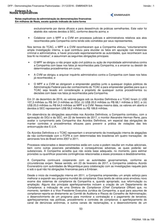 Notas Explicativas
Embraer S.A.
Notas explicativas da administração às demonstrações financeiras
Em milhares de Reais, exceto quando indicado de outra forma
53
exclusivamente por danos difusos e para desestímulo de práticas semelhantes. Este valor foi
abatido dos valores devidos à SEC, conforme descrito acima; e
• Colaborar com o MPF e a CVM em processos judiciais e administrativos relativos aos atos
reconhecidos pela Companhia como tendo sido cometidos por seus representantes.
Nos termos do TCAC, o MPF e a CVM reconheceram que a Companhia efetuou “voluntariamente
ampla investigação interna, a qual contribuiu para elucidar os fatos em apuração nas instancias
criminal e administrativa, e haver procurado espontaneamente as autoridades, que reconhecem sua
boa-fé na iniciativa”, e assumiram as seguintes obrigações principais:
• O MPF se obrigou a não propor ação civil pública ou ação de improbidade administrativa contra
a Companhia com base nos fatos já reconhecidos pela Companhia, e a encerrar ou desistir de
determinados procedimentos em curso;
• A CVM se obrigou a arquivar inquérito administrativo contra a Companhia com base nos fatos
já reconhecidos; e
• O MPF e a CVM se obrigaram a empreender gestões junto a quaisquer órgãos públicos da
Administração Federal para dar conhecimento do TCAC e para empreender gestões para que o
TCAC seja levado em consideração a propósito de quaisquer outros procedimentos ou
decisões com base nos fatos já reconhecidos pela Companhia.
Em 31 de dezembro de 2016, os valores pagos sob os Acordos Definitivos e o TCAC foram (i) US$
107,3 milhões ou R$ 341,3 milhões ao DOJ; (ii) US$ 20,0 milhões ou R$ 68,1 milhões à SEC; e (iii)
US$ 20,0 milhões ou R$ 64,0 milhões ao MPF e à CVM. Nessa mesma data, os valores em aberto e
devidos à SEC representam US$ 58,2 milhões ou R$ 189,8 milhões.
Em observância às obrigações assumidas nos Acordos Definitivos, a Companhia contratou, com a
aprovação do DOJ e da SEC, em 22 de fevereiro de 2017, o monitor Alexandre Herman Rene, para
avaliar o cumprimento pela Companhia dos Acordos Definitivos, em especial das obrigações de
manter controles e procedimentos eficazes para prevenir a prática de violações das leis
anticorrupção dos E.U.A.
Os Acordos Definitivos e o TCAC representam o encerramento da investigação interna de alegações
de não conformidade com o FCPA e com determinadas leis brasileiras em quatro transações de
aeronaves fora do Brasil entre 2007 e 2011.
Processos relacionados e desenvolvimentos estão em curso e podem resultar em multas adicionais,
bem como outras possíveis penalidades e consequências adversas, as quais poderão ser
substanciais. A Companhia acredita que não exista base adequada, no momento, para estimar
provisões ou quantificar possíveis contingências relacionadas a esses processos e desdobramentos.
A Companhia continuará cooperando com as autoridades governamentais, conforme as
circunstâncias exijam. Nesse sentido, em 23 de fevereiro de 2017, a Companhia celebrou Acordo
Exoneratório com autoridades de Moçambique para colaboração com as investigações naquele país
e sob o qual não há obrigações financeiras para a Embraer.
Desde o inicio da investigação interna em 2011, a Companhia empreendeu um amplo esforço para
melhorar e expandir seu programa mundial de compliance. Essa tarefa de vários anos envolveu novo
exame dos sistemas de compliance da Companhia e, quando apropriado, sua reformulação ou
ampliação. Alguns dos principais aperfeiçoamentos incluem a criação de um Departamento de
Compliance, a indicação de uma Diretora de Compliance (Chief Compliance Officer) que, no
momento, também é a Vice Presidente Executiva Jurídica da Companhia, a qual para assuntos de
compliance reporta-se diretamente ao Comitê de Auditoria e Riscos do Conselho de Administração;
o desenvolvimento de um programa para monitorar a contratação e o pagamento de terceiros;
aperfeiçoamentos nas políticas, procedimento e controles de compliance; o aperfeiçoamento do
canal de denúncias anônimas, e outros canais de reclamações, e o desenvolvimento de um
PÁGINA: 106 de 158
DFP - Demonstrações Financeiras Padronizadas - 31/12/2016 - EMBRAER S/A Versão : 1
 