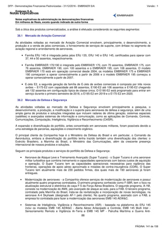 Notas Explicativas
Embraer S.A.
Notas explicativas da administração às demonstrações financeiras
Em milhares de Reais, exceto quando indicado de outra forma
88
Sob a ótica dos produtos comercializados, a análise é efetuada considerando os seguintes segmentos:
38.1 Mercado de Aviação Comercial
As atividades voltadas ao mercado de Aviação Comercial envolvem, principalmente, o desenvolvimento, a
produção e a venda de jatos comerciais, o fornecimento de serviços de suporte, com ênfase no segmento de
aviação regional e arrendamento de aeronaves.
• Família ERJ 145 é integrada pelos jatos ERJ 135, ERJ 140 e ERJ 145, certificados para operar com
37, 44 e 50 assentos, respectivamente.
• Família EMBRAER 170/190 é integrada pelo EMBRAER 170, com 70 assentos, EMBRAER 175, com
76 assentos, EMBRAER 190, com 100 assentos e o EMBRAER 195, com 108 assentos. O modelo
EMBRAER 170 está em operação comercial desde 2004, os modelos EMBRAER 175 e EMBRAER
190 começaram a operar comercialmente a partir de 2006 e o modelo EMBRAER 195 começou a
operar comercialmente a partir de 2007.
• E-Jets E2, a segunda geração da família de E-Jets de aviões comerciais é composta por três novos
aviões – E175-E2 com capacidade até 88 assentos, E190-E2 até 106 assentos e E195-E2 chegando
até 132 assentos em configuração típica de classe única. O E190-E2 está programado para entrar em
serviço durante o primeiro semestre de 2018, o E195-E2 em 2019 e o E175-E2 em 2020.
38.2 Mercado de Defesa e Segurança
As atividades voltadas ao mercado de Defesa e Segurança envolvem principalmente a pesquisa, o
desenvolvimento, a produção, a modificação e o suporte para aeronaves de defesa e segurança, além de uma
ampla gama de produtos e soluções integradas que incluem radares de última geração, sistemas espaciais
(satélites) e avançados sistemas de informação e comunicação, como as aplicações de Comando, Controle,
Comunicações, Computação, Inteligência, Vigilância e Reconhecimento (C4ISR).
A expansão e diversificação do portfólio, antes concentrado em aeronaves militares, foram possíveis devido a
uma estratégia de parcerias, aquisições e crescimento orgânico.
O principal cliente da Companhia hoje é o Ministério da Defesa do Brasil e em particular, o Comando da
Aeronáutica, embora a diversificação do portfólio tenha trazido também uma diversificação dos clientes: o
Exército Brasileiro, a Marinha do Brasil, o Ministério das Comunicações, além da crescente presença
internacional de nossos produtos e soluções.
Seguem os principais produtos e serviços do portfólio da Defesa e Segurança:
• Aeronave de Ataque Leve e Treinamento Avançado (Super Tucano) - o Super Tucano é uma aeronave
militar turboélice que combina treinamento e capacidades operacionais com baixos custos de aquisição
e operação. O Super Tucano tem as capacidades operacionais necessárias para vigilância das
fronteiras, operações de apoio aéreo aproximado e missões de contra-insurgência (COIN). O Super
Tucano tem atualmente mais de 230 pedidos firmes, dos quais mais de 190 aeronaves já foram
entregues.
• Modernização de aeronaves - a Companhia oferece serviços de modernização de aeronaves e possui
atualmente quatro programas contratados. O primeiro programa conhecido como F-5BR, tem o foco na
atualização estrutural e eletrônica do caça F-5 da Força Aérea Brasileira. O segundo programa, A-1M,
consiste na modernização do AMX, jato avançado de ataque ao solo, para a FAB. O terceiro programa,
contratado pela Marinha do Brasil, trata-se da revitalização e incorporação de novas tecnologias, na
aeronave A-4 Skyhawk (designado AF-1 pelo cliente). No quarto programa, assinado com a FAB, a
empresa foi contratada para fazer a modernização das aeronaves EMB 145 AEW&C.
• Sistemas de Inteligência, Vigilância e Reconhecimento (ISR) - baseada na plataforma do ERJ 145
inclui os modelos EMB 145 AEW&C - Alerta Aéreo Antecipado e Controle, EMB 145 Multi Intel -
Sensoriamento Remoto e Vigilância Ar-Terra e EMB 145 MP - Patrulha Marítima e Guerra Anti-
PÁGINA: 141 de 158
DFP - Demonstrações Financeiras Padronizadas - 31/12/2016 - EMBRAER S/A Versão : 1
 