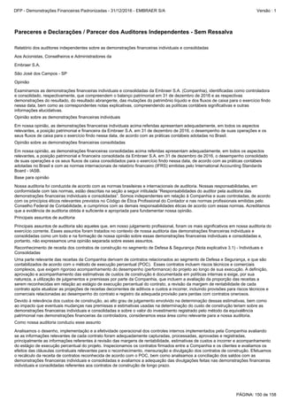Examinamos as demonstrações financeiras individuais e consolidadas da Embraer S.A. (Companhia), identificadas como controladora
e consolidado, respectivamente, que compreendem o balanço patrimonial em 31 de dezembro de 2016 e as respectivas
demonstrações do resultado, do resultado abrangente, das mutações do patrimônio líquido e dos fluxos de caixa para o exercício findo
nessa data, bem como as correspondentes notas explicativas, compreendendo as políticas contábeis significativas e outras
informações elucidativas.
Opinião
Em nossa opinião, as demonstrações financeiras individuais acima referidas apresentam adequadamente, em todos os aspectos
relevantes, a posição patrimonial e financeira da Embraer S.A. em 31 de dezembro de 2016, o desempenho de suas operações e os
seus fluxos de caixa para o exercício findo nessa data, de acordo com as práticas contábeis adotadas no Brasil.
Opinião sobre as demonstrações financeiras individuais
São José dos Campos - SP
Relatório dos auditores independentes sobre as demonstrações financeiras individuais e consolidadas
Analisamos o desenho, implementação e a efetividade operacional dos controles internos implementados pela Companhia avaliando
se as informações relevantes de cada contrato foram adequadamente capturadas, processadas, aprovadas e registradas,
principalmente as informações referentes à revisão das margens de rentabilidade, estimativas de custos a incorrer e acompanhamento
do estágio de execução percentual do projeto. Inspecionamos os contratos firmados entre a Companhia e os clientes e avaliamos os
efeitos das cláusulas contratuais relevantes para o reconhecimento, mensuração e divulgação dos contratos de construção. Efetuamos
o recálculo da receita de contratos reconhecida de acordo com o POC, bem como analisamos a conciliação dos saldos com as
demonstrações financeiras individuais e consolidadas e avaliamos a adequação das divulgações feitas nas demonstrações financeiras
individuais e consolidadas referentes aos contratos de construção de longo prazo.
Embraer S.A.
Aos Acionistas, Conselheiros e Administradores da
Opinião sobre as demonstrações financeiras consolidadas
Uma parte relevante das receitas da Companhia derivam de contratos relacionados ao segmento de Defesa e Segurança, e que são
contabilizados de acordo com o método de execução percentual (POC). Esses contratos incluem riscos técnicos e comerciais
complexos, que exigem rigoroso acompanhamento do desempenho (performance) do projeto ao longo de sua execução. A definição,
aprovação e acompanhamento das estimativas de custos de construção é documentada em políticas internas e exige, por sua
natureza, a utilização de julgamentos e premissas por parte da Companhia, que incluem a avaliação da proporção das receitas a
serem reconhecidas em relação ao estágio de execução percentual do contrato, a revisão da margem de rentabilidade de cada
contrato após atualizar as projeções de receitas decorrentes de aditivos e custos a incorrer, incluindo provisões para riscos técnicos e
comerciais relacionadas ao desempenho do contrato e registro da adequada provisão para perdas com contratos onerosos.
Reconhecimento de receita dos contratos de construção no segmento de Defesa & Segurança (Nota explicativa 3.1) - Individuais e
Consolidadas
Como nossa auditoria conduziu esse assunto
Devido à relevância dos custos de construção, ao alto grau de julgamento envolvido na determinação dessas estimativas, bem como
ao impacto que eventuais mudanças nas premissas e estimativas usadas na determinação do custo de construção teriam sobre as
demonstrações financeiras individuais e consolidadas e sobre o valor do investimento registrado pelo método da equivalência
patrimonial nas demonstrações financeiras da controladora, consideramos essa área como relevante para a nossa auditoria.
Principais assuntos de auditoria são aqueles que, em nosso julgamento profissional, foram os mais significativos em nossa auditoria do
exercício corrente. Esses assuntos foram tratados no contexto de nossa auditoria das demonstrações financeiras individuais e
consolidadas como um todo e na formação de nossa opinião sobre essas demonstrações financeiras individuais e consolidadas e,
portanto, não expressamos uma opinião separada sobre esses assuntos.
Base para opinião
Em nossa opinião, as demonstrações financeiras consolidadas acima referidas apresentam adequadamente, em todos os aspectos
relevantes, a posição patrimonial e financeira consolidada da Embraer S.A. em 31 de dezembro de 2016, o desempenho consolidado
de suas operações e os seus fluxos de caixa consolidados para o exercício findo nessa data, de acordo com as práticas contábeis
adotadas no Brasil e com as normas internacionais de relatório financeiro (IFRS) emitidas pelo International Accounting Standards
Board - IASB.
Principais assuntos de auditoria
Nossa auditoria foi conduzida de acordo com as normas brasileiras e internacionais de auditoria. Nossas responsabilidades, em
conformidade com tais normas, estão descritas na seção a seguir intitulada “Responsabilidades do auditor pela auditoria das
demonstrações financeiras individuais e consolidadas”. Somos independentes em relação à Companhia e suas controladas, de acordo
com os princípios éticos relevantes previstos no Código de Ética Profissional do Contador e nas normas profissionais emitidas pelo
Conselho Federal de Contabilidade, e cumprimos com as demais responsabilidades éticas de acordo com essas normas. Acreditamos
que a evidência de auditoria obtida é suficiente e apropriada para fundamentar nossa opinião.
Pareceres e Declarações / Parecer dos Auditores Independentes - Sem Ressalva
PÁGINA: 150 de 158
DFP - Demonstrações Financeiras Padronizadas - 31/12/2016 - EMBRAER S/A Versão : 1
 