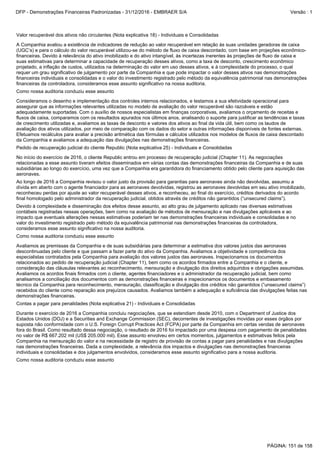 Durante o exercício de 2016 a Companhia concluiu negociações, que se estendiam desde 2010, com o Department of Justice dos
Estados Unidos (DOJ) e a Securities and Exchange Commission (SEC), decorrentes de investigações movidas por esses órgãos por
suposta não conformidade com o U.S. Foreign Corrupt Practices Act (FCPA) por parte da Companhia em certas vendas de aeronaves
fora do Brasil. Como resultado dessa negociação, o resultado de 2016 foi impactado por uma despesa com pagamento de penalidades
no valor de R$ 667.202 mil (US$ 205.000 mil). Esse assunto envolveu em certos momentos, julgamentos e estimativas feitos pela
Companhia na mensuração do valor e na necessidade de registro de provisão de contas a pagar para penalidades e nas divulgações
nas demonstrações financeiras. Dada a complexidade, a relevância dos impactos e divulgações nas demonstrações financeiras
individuais e consolidadas e dos julgamentos envolvidos, consideramos esse assunto significativo para a nossa auditoria.
Como nossa auditoria conduziu esse assunto
Contas a pagar para penalidades (Nota explicativa 21) - Individuais e Consolidadas
Consideramos o desenho e implementação dos controles internos relacionados, e testamos a sua efetividade operacional para
assegurar que as informações relevantes utilizadas no modelo de avaliação do valor recuperável são razoáveis e estão
adequadamente suportadas. Com o auxílio de nossos especialistas em finanças corporativas, avaliamos o orçamento de receitas e
fluxos de caixa, comparamos com os resultados apurados nos últimos anos, analisando o suporte para justificar as tendências e taxas
de crescimento utilizadas e, avaliamos as taxas de desconto e valores dos ativos ao final da vida útil, bem como os laudos de
avaliação dos ativos utilizados, por meio de comparação com os dados do setor e outras informações disponíveis de fontes externas.
Efetuamos recálculos para avaliar a precisão aritmética das fórmulas e cálculos utilizados nos modelos de fluxos de caixa descontado
da Companhia e avaliamos a adequação das divulgações nas demonstrações financeiras.
Pedido de recuperação judicial do cliente Republic (Nota explicativa 25) - Individuais e Consolidadas
Como nossa auditoria conduziu esse assunto
Valor recuperável dos ativos não circulantes (Nota explicativa 18) - Individuais e Consolidadas
A Companhia avaliou a existência de indicadores de redução ao valor recuperável em relação às suas unidades geradoras de caixa
(UGC’s) e para o cálculo do valor recuperável utilizou-se do método de fluxo de caixa descontado, com base em projeções econômico-
financeiras. Devido à relevância do ativo imobilizado e do ativo intangível, às incertezas inerentes às projeções de fluxo de caixa e
suas estimativas para determinar a capacidade de recuperação desses ativos, como a taxa de desconto, crescimento econômico
projetado, a inflação de custos, utilizados na determinação do valor em uso desses ativos, e à complexidade do processo, o qual
requer um grau significativo de julgamento por parte da Companhia e que pode impactar o valor desses ativos nas demonstrações
financeiras individuais e consolidadas e o valor do investimento registrado pelo método da equivalência patrimonial nas demonstrações
financeiras da controladora, consideramos esse assunto significativo na nossa auditoria.
Como nossa auditoria conduziu esse assunto
Avaliamos as premissas da Companhia e de suas subsidiárias para determinar a estimativa dos valores justos das aeronaves
descontinuadas pelo cliente e que passam a fazer parte do ativo da Companhia. Avaliamos a objetividade e competência dos
especialistas contratados pela Companhia para avaliação dos valores justos das aeronaves. Inspecionamos os documentos
relacionados ao pedido de recuperação judicial (Chapter 11), bem como os acordos firmados entre a Companhia e o cliente, e
consideração das cláusulas relevantes ao reconhecimento, mensuração e divulgação dos direitos adquiridos e obrigações assumidas.
Avaliamos os acordos finais firmados com o cliente, agentes financiadores e o administrador da recuperação judicial, bem como
analisamos a conciliação dos documentos com as demonstrações financeiras e inspecionamos os documentos e embasamento
técnico da Companhia para reconhecimento, mensuração, classificação e divulgação dos créditos não garantidos (“unsecured claims”)
recebidos do cliente como reparação aos prejuízos causados. Avaliamos também a adequação e suficiência das divulgações feitas nas
demonstrações financeiras.
Devido à complexidade e disseminação dos efeitos desse assunto, ao alto grau de julgamento aplicado nas diversas estimativas
contábeis registradas nessas operações, bem como na avaliação de métodos de mensuração e nas divulgações aplicáveis e ao
impacto que eventuais alterações nessas estimativas poderiam ter nas demonstrações financeiras individuais e consolidadas e no
valor do investimento registrado pelo método da equivalência patrimonial nas demonstrações financeiras da controladora,
consideramos esse assunto significativo na nossa auditoria.
No início do exercício de 2016, o cliente Republic entrou em processo de recuperação judicial (Chapter 11). As negociações
relacionadas a esse assunto tiveram efeitos disseminados em várias contas das demonstrações financeiras da Companhia e de suas
subsidiárias ao longo do exercício, uma vez que a Companhia era garantidora do financiamento obtido pelo cliente para aquisição das
aeronaves.
Ao longo de 2016 a Companhia revisou o valor justo da provisão para garantias para aeronaves ainda não devolvidas, assumiu a
dívida em aberto com o agente financiador para as aeronaves devolvidas, registrou as aeronaves devolvidas em seu ativo imobilizado,
reconheceu perdas por ajuste ao valor recuperável desses ativos, e reconheceu, ao final do exercício, créditos derivados do acordo
final homologado pelo administrador da recuperação judicial, obtidos através de créditos não garantidos (“unsecured claims”).
PÁGINA: 151 de 158
DFP - Demonstrações Financeiras Padronizadas - 31/12/2016 - EMBRAER S/A Versão : 1
 