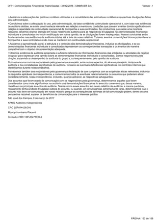 CRC 2SP014428/O-6
KPMG Auditores Independentes
São José dos Campos, 8 de março de 2017
Contador CRC 1SP-204757/O-9
Moacyr Humberto Piacenti
Dos assuntos que foram objeto de comunicação com os responsáveis pela governança, determinamos aqueles que foram
considerados como mais significativos na auditoria das demonstrações financeiras do exercício corrente e que, dessa maneira,
constituem os principais assuntos de auditoria. Descrevemos esses assuntos em nosso relatório de auditoria, a menos que lei ou
regulamento tenha proibido divulgação pública do assunto, ou quando, em circunstâncias extremamente raras, determinarmos que o
assunto não deve ser comunicado em nosso relatório porque as consequências adversas de tal comunicação podem, dentro de uma
perspectiva razoável, superar os benefícios da comunicação para o interesse público.
•Avaliamos a apresentação geral, a estrutura e o conteúdo das demonstrações financeiras, inclusive as divulgações, e se as
demonstrações financeiras individuais e consolidadas representam as correspondentes transações e os eventos de maneira
compatível com o objetivo de apresentação adequada.
•Concluímos sobre a adequação do uso, pela administração, da base contábil de continuidade operacional e, com base nas evidências
de auditoria obtidas, se existe uma incerteza relevante em relação a eventos ou condições que possam levantar dúvida significativa em
relação à capacidade de continuidade operacional da Companhia e suas controladas. Se concluirmos que existe uma incerteza
relevante, devemos chamar atenção em nosso relatório de auditoria para as respectivas divulgações nas demonstrações financeiras
individuais e consolidadas ou incluir modificação em nossa opinião, se as divulgações forem inadequadas. Nossas conclusões estão
fundamentadas nas evidências de auditoria obtidas até a data de nosso relatório. Todavia, eventos ou condições futuras podem levar a
Companhia e suas controladas a não mais se manterem em continuidade operacional.
•Avaliamos a adequação das políticas contábeis utilizadas e a razoabilidade das estimativas contábeis e respectivas divulgações feitas
pela administração.
Fornecemos também aos responsáveis pela governança declaração de que cumprimos com as exigências éticas relevantes, incluindo
os requisitos aplicáveis de independência, e comunicamos todos os eventuais relacionamentos ou assuntos que poderiam afetar,
consideravelmente, nossa independência, incluindo, quando aplicável, as respectivas salvaguardas.
Comunicamo-nos com os responsáveis pela governança a respeito, entre outros aspectos, do alcance planejado, da época da
auditoria e das constatações significativas de auditoria, inclusive as eventuais deficiências significativas nos controles internos que
identificamos durante nossos trabalhos.
•Obtemos evidência de auditoria apropriada e suficiente referente às informações financeiras das entidades ou atividades de negócio
do grupo para expressar uma opinião sobre as demonstrações financeiras individuais e consolidadas. Somos responsáveis pela
direção, supervisão e desempenho da auditoria do grupo e, consequentemente, pela opinião de auditoria.
PÁGINA: 153 de 158
DFP - Demonstrações Financeiras Padronizadas - 31/12/2016 - EMBRAER S/A Versão : 1
 