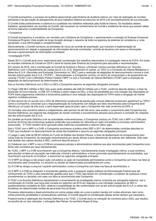 Posteriormente à celebração dos Acordos Definitivos e do TCAC, o Comitê atuou na indicação de monitores para o DOJ, que resultou
na escolha de um dos indicados, o advogado Alex Renee, do escritório Ropes & Gray.
Processos relacionados e desenvolvimentos em outros países estão em curso e podem resultar em multas adicionais, bem como
outras possíveis penalidades e consequências adversas. O Comitê seguirá na coordenação desses temas sempre que necessário.
(2)A CVM se obrigou a arquivar inquérito administrativo contra a Companhia com base nos fatos já reconhecidos, e
(1)O MPF se obrigou a não propor ação civil pública ou ação de improbidade administrativa contra a Companhia com base nos fatos já
reconhecidos pela Companhia, e a encerrar ou desistir de determinados procedimentos em curso,
O TCAC e os Acordos Definitivos representaram o encerramento da investigação interna conduzida por advogados externos, sob a
coordenação do Comitê, que havia sido iniciada em setembro de 2010 em resposta a uma intimação (subpoena) da SEC e
questionamentos correlatos do DOJ, relativos à possibilidade de não conformidade com as leis anticorrupção dos E.U.A. e certas leis
brasileiras em determinadas vendas de aeronaves fora do Brasil.
(3)O MPF e a CVM se obrigaram a empreender gestões junto a quaisquer órgãos públicos da Administração Federal para dar
conhecimento do TCAC e para empreender gestões para que o TCAC seja levado em consideração a propósito de quaisquer outros
procedimentos ou decisões com base nos fatos já reconhecidos pela Companhia.
No TCAC, o MPF e a CVM reconheceram que a Companhia efetuou “voluntariamente ampla investigação interna, a qual contribuiu
para elucidar os fatos em apuração nas instâncias criminal e administrativa, e haver procurado espontaneamente as autoridades, que
reconhecem sua boa-fé na iniciativa”, e assumiram as seguintes obrigações principais:
•Investigação FCPA
Adicionalmente, o Comitê monitorou as atividades de riscos de controle de exportação, que incluíram a implementação de
aprimoramentos em relação a segregação de informações técnicas controladas, controle de terceiros com aceso a informações
técnicas e gerenciamento de informações controladas.
Em outubro de 2016, sob a coordenação do Comitê de Auditoria e Riscos, a Embraer concluiu acordos definitivos (os “Acordos
Definitivos”) com o Departamento de Justiça dos E.U.A. (U.S. Department of Justice, ou “DOJ”) e a Comissão de Valores Mobiliários e
Bolsa dos E.U.A. (Securities and Exchange Commission ou “SEC”) para a resolução de alegações de descumprimento criminal e cível
das leis anticorrupção dos E.U.A. (“FCPA”). Adicionalmente, a Companhia concluiu um termo de compromisso e de ajustamento de
conduta (“TCAC”) com o Ministério Público Federal (“MPF”) e com a Comissão de Valores Mobiliário (“CVM”) para a resolução de
alegações de descumprimento de determinadas leis.
Desde 2012 o Comitê atual como responsável pela coordenação dos trabalhos relacionados à investigação interna de FCPA. Em todas
as reuniões ordinárias do Comitê em 2016 o tema foi trazido pela Diretoria da Companhia para discussão e recomendações.
O Comitê avalia positivamente a cobertura e a qualidade dos trabalhos realizados pela Auditoria Interna. Os resultados desses
trabalhos, apresentados nas reuniões do Comitê, não trouxeram ao conhecimento do Comitê a existência de riscos que possam afetar
de forma relevante a sustentabilidade da Companhia.
O Comitê acompanhou o processo de auditoria desenvolvido pela Diretoria de Auditoria Interna, por meio da realização de reuniões
periódicas e da aprovação do planejamento de seus trabalhos relativos ao exercício de 2016 e do acompanhamento de sua execução.
O Comitê acompanhou e monitorou, em reuniões com a Diretoria de Compliance, o aprimoramento e evolução do Embraer Enhanced
Compliance Program. Este projeto de longa duração abrange o reexame de todos os aspectos de sistemas de compliance e, onde
apropriado, a sua reformulação e complementação.
•Compliance
Sob o TCAC com o MPF e a CVM, a Companhia reconheceu a prática entre 2007 e 2011 de determinadas condutas descritas no
TCAC que resultaram no descumprimento de certas leis brasileiras e assumiu as seguintes obrigações principais:
Em paralelo ao Acordo Definitivo com as autoridades norte-americanas, a Companhia concluiu um TCAC com o MPF e a CVM para
encerrar de forma não-contenciosa qualquer pretensão que pudesse ser deduzida em ação civil pública ou processo administrativo
sancionador. O TCAC também já foi aprovado pelas instâncias competentes e está em pleno vigor.
(2)Colaborar com o MPF e com a CVM em processos judiciais e administrativos relativos aos atos reconhecidos pela Companhia como
tendo sido cometidos por seus representantes.
(1)pagar o valor total de R$ 64 milhões ao Fundo de Defesa dos Direitos Difusos, a título de desfazimento do enriquecimento sem
causa lícita da Companhia, de reparação exclusivamente por danos difusos e para desestímulo de práticas sem delhantes. Este valor
será abatido dos valores devidos à SEC, conforme descrito acima, e
(1)Pagar US$ 98,2 milhões à SEC (dos quais serão abatidos até US$ 20 milhões sob o TCAC, conforme descrito abaixo), a título de
devolução do lucro indevido, e US$ 107,3 milhões a serem pagos ao DOJ, a título de penalidade por uma violação das disposições do
FCPA sobre pagamentos indevidos a funcionários públicos e uma violação das disposições do FCPA sobre a obrigação de manter
registros contábeis precisos,
Sob os Acordos Definitivos com o DOJ e a SEC a Companhia assumiu as seguintes obrigações principais:
(3)Contratar uma monitoria externa e independente, pelo período de até três anos, para avaliar o cumprimento pela Companhia dos
Acordos Definitivos, em especial das obrigações de manter controles e procedimentos eficazes para prevenir a comissão de violações
das leis anticorrupção dos E.U.A.
(2)Nos termos de um acordo com o DOJ de diferimento condicional da persecução criminal (deferred prosecution agreement ou “DPA”)
contra a Companhia, concordar que a responsabilização da Companhia com relação aos fatos reconhecidos pela Companhia será
diferida por um prazo de três anos, e será dispensada após tal prazo caso a Companhia não viole os termos do DPA, e
PÁGINA: 155 de 158
DFP - Demonstrações Financeiras Padronizadas - 31/12/2016 - EMBRAER S/A Versão : 1
 