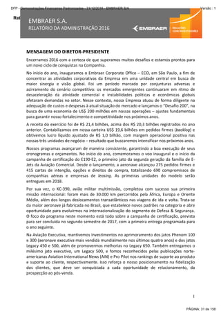 Relatório da Administração
1
EMBRAER S.A.
RELATÓRIO DA ADMINISTRAÇÃO 2016
MENSAGEM DO DIRETOR-PRESIDENTE
Encerramos 2016 com a certeza de que superamos muitos desafios e estamos prontos para
um novo ciclo de conquistas na Companhia.
No início do ano, inauguramos o Embraer Corporate Office – ECO, em São Paulo, a fim de
concentrar as atividades corporativas da Empresa em uma unidade central em busca de
maior sinergia e visão global. Foi um período marcado por conjunturas adversas e
acirramento do cenário competitivo: os mercados emergentes continuaram em ritmo de
desaceleração da atividade comercial e instabilidades políticas e econômicas globais
afetaram demandas no setor. Nesse contexto, nossa Empresa atuou de forma diligente na
adequação de custos e despesas à atual situação do mercado e lançamos o “Desafio 200”, na
busca de uma economia de US$ 200 milhões em nossas operações – ajustes fundamentais
para garantir nosso fortalecimento e competitividade nos próximos anos.
A receita do exercício foi de R$ 21,4 bilhões, acima dos R$ 20,3 bilhões registrados no ano
anterior. Contabilizamos em nossa carteira US$ 19,6 bilhões em pedidos firmes (backlog) e
obtivemos lucro líquido ajustado de R$ 1,0 bilhão, com margem operacional positiva nas
nossas três unidades de negócio – resultado que buscaremos intensificar nos próximos anos.
Nossos programas avançaram de maneira consistente, garantindo a boa execução de seus
cronogramas e orçamentos. No início do ano, comemoramos o voo inaugural e o início da
campanha de certificação do E190-E2, o primeiro jato da segunda geração da família de E-
Jets da Aviação Comercial. Desde o lançamento, a aeronave alcançou 275 pedidos firmes e
415 cartas de intenção, opções e direitos de compra, totalizando 690 compromissos de
companhias aéreas e empresas de leasing. As primeiras unidades do modelo serão
entregues em 2018.
Por sua vez, o KC-390, avião militar multimissão, completou com sucesso sua primeira
missão internacional: foram mais de 30.000 km percorridos pela África, Europa e Oriente
Médio, além dos longos deslocamentos transatlânticos nas viagens de ida e volta. Trata-se
da maior aeronave já fabricada no Brasil, que estabelece novos padrões na categoria e abre
oportunidade para evoluirmos na internacionalização do segmento de Defesa & Segurança.
O foco do programa neste momento está todo sobre a campanha de certificação, prevista
para ser concluída no segundo semestre de 2017, com a primeira entrega programada para
o ano seguinte.
Na Aviação Executiva, mantivemos investimentos no aprimoramento dos jatos Phenom 100
e 300 (aeronave executiva mais vendida mundialmente nos últimos quatro anos) e dos jatos
Legacy 450 e 500, além de promovermos melhorias no Legacy 650. Também entregamos o
milésimo jato executivo, um Legacy 500, e fomos reconhecidos pelas publicações norte-
americanas Aviation International News (AIN) e Pro Pilot nos rankings de suporte ao produto
e suporte ao cliente, respectivamente. Isso reforça o nosso posicionamento na fidelização
dos clientes, que deve ser conquistada a cada oportunidade de relacionamento, da
prospecção ao pós-venda.
PÁGINA: 31 de 158
DFP - Demonstrações Financeiras Padronizadas - 31/12/2016 - EMBRAER S/A Versão : 1
 